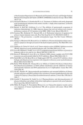 ACUTE MYELOID LEUKEMIA                                       51

        of the European Organisation for Research and Treatment of Cancer and Gruppo Italiano
        Malattie Ematologiche dell’Adulto (EORTC/GIMEMA) Leukemia Groups. Blood 2005;
        106:27–34.
[217]   George B, Mathews V, Poonkuzhali B, et al. Treatment of children with newly diagnosed
        acute promyelocytic leukemia with arsenic trioxide: a single center experience. Leukemia
        2004;18(10):1587–90.
[218]   Burnett A, Kell WJ, Goldstone A, et al. The addition of gemtuzumab ozogamicin to
        induction chemotherapy for AML improves disease free survival without extra toxicity:
        preliminary analysis of 1115 patients in the MRC AML15 trial. Blood 2006;108:13.
[219]   Guzman ML, Swiderski CF, Howard DS, et al. Preferential induction of apoptosis for
        primary human leukemic stem cells. Proc Natl Acad Sci U S A 2002;99(25):16220–5.
[220]   Adams J. The proteasome: a suitable antineoplastic target. Nat Rev Cancer 2004;4(5):
        349–60.
[221]   Insinga A, Monestiroli S, Ronzoni S, et al. Inhibitors of histone deacetylases induce tumor-
        selective apoptosis through activation of the death receptor pathway. Nat Med 2005;11(1):
        71–6.
[222]   Nebbioso A, Clarke N, Voltz E, et al. Tumor-selective action of HDAC inhibitors involves
        TRAIL induction in acute myeloid leukemia cells. Nat Med 2005;11(1):77–84.
[223]   Levis M, Allebach J, Tse KF, et al. A FLT3-targeted tyrosine kinase inhibitor is cytotoxic to
        leukemia cells in vitro and in vivo. Blood 2002;99(11):3885–91.
[224]   Brown P, Meshinchi S, Levis M, et al. Pediatric AML primary samples with FLT3/ITD
        mutations are preferentially killed by FLT3 inhibition. Blood 2004;104(6):1841–9.
[225]   Smith BD, Levis M, Beran M, et al. Single-agent CEP-701, a novel FLT3 inhibitor, shows
        biologic and clinical activity in patients with relapsed or refractory acute myeloid leukemia.
        Blood 2004;103(10):3669–76.
[226]   Parker WB, Shaddix SC, Chang CH, et al. Eﬀects of 2-chloro-9-(2-deoxy-2-ﬂuoro-beta-
        D-arabinofuranosyl)adenine on K562 cellular metabolism and the inhibition of human
        ribonucleotide reductase and DNA polymerases by its 50 -triphosphate. Cancer Res 1991;
        51(9):2386–94.
[227]   Xie KC, Plunkett W. Deoxynucleotide pool depletion and sustained inhibition of ribonu-
        cleotide reductase and DNA synthesis after treatment of human lymphoblastoid cells with
        2-chloro-9-(2-deoxy-2-ﬂuoro-beta-D-arabinofuranosyl) adenine. Cancer Res 1996;56(13):
        3030–7.
[228]   Gandhi V, Kantarjian H, Faderl S, et al. Pharmacokinetics and pharmacodynamics of
        plasma clofarabine and cellular clofarabine triphosphate in patients with acute leukemias.
        Clin Cancer Res 2003;9(17):6335–42.
[229]   Miller JS, Soignier Y, Panoskaltsis-Mortari A, et al. Successful adoptive transfer and in
        vivo expansion of human haploidentical NK cells in patients with cancer. Blood 2005;
        105(8):3051–7.
 