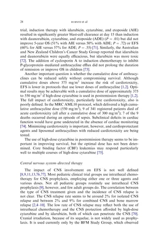 28                               RUBNITZ   et al

trial, induction therapy with idarubicin, cytarabine, and etoposide (AIE)
resulted in signiﬁcantly greater blast-cell clearance at day 15 than induction
with daunorubicin, cytarabine, and etoposide (ADE) (P ¼ .01) but did not
improve 5-year OS (51% with AIE versus 50% with ADE; P ¼ .72) or EFS
(60% for AIE versus 57% for ADE; P ¼ .55) [71]. Similarly, the Australian
and New Zealand Children’s Cancer Study Group reported that idarubicin
and daunorubicin were equally eﬃcacious, but idarubicin was more toxic
[72]. The addition of cyclosporin A to induction chemotherapy to inhibit
P-glycoprotein–mediated anthracycline eﬄux did not prolong the duration
of remission or improve OS in children [73].
   Another important question is whether the cumulative dose of anthracy-
clines can be reduced safely without compromising survival. Although
cumulative doses above 375 mg/m2 increase the risk of cardiotoxicity,
EFS is lower in protocols that use lower doses of anthracycline [1,2]. Opti-
mal results may be achievable with a cumulative dose of approximately 375
to 550 mg/m2 if high-dose cytarabine is used in postremission therapy [1,2].
The full impact of cardiotoxicity, particularly late cardiotoxicity, also is
poorly deﬁned. In the MRC AML10 protocol, which delivered a high cumu-
lative anthracycline dose (550 mg/m2), 9 of 341 registered patients died of
acute cardiotoxicity (all after a cumulative dose of 300 mg/m2); 7 of the 9
deaths occurred during an episode of sepsis. Subclinical deﬁcits in cardiac
function would have gone undetected in the absence of cardiac monitoring
[74]. Minimizing cardiotoxicity is important, however, and cardioprotectant
agents and liposomal anthracyclines with reduced cardiotoxicity are being
tested.
   The use of high-dose cytarabine in postremission therapy seems to be im-
portant in improving survival, but the optimal dose has not been deter-
mined. Core binding factor (CBF) leukemias may respond particularly
well to multiple courses of high-dose cytarabine [75].

Central nervous system–directed therapy
   The impact of CNS involvement on EFS is not well deﬁned
[8,9,11,13,76,77]. Most pediatric clinical trial groups use intrathecal chemo-
therapy for CNS prophylaxis, employing either one or three agents and
various doses. Not all pediatric groups routinely use intrathecal CNS
prophylaxis [9], however, and few adult groups do. The correlation between
the type of CNS treatment given and the incidence of CNS relapse is
not clear. The CNS relapse rate seems to be around 2% for isolated CNS
relapse and between 2% and 9% for combined CNS and bone marrow
relapse [2,4–10]. The low rate of CNS relapse may reﬂect both the use of
intrathecal chemotherapy and the CNS protection aﬀorded by high-dose
cytarabine and by idarubicin, both of which can penetrate the CNS [70].
Cranial irradiation, because of its sequelae, is not widely used as prophy-
laxis. It is used currently only by the BFM Study Group, which observed
 