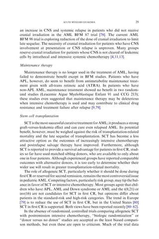 ACUTE MYELOID LEUKEMIA                           29

an increase in CNS and systemic relapse in patients who did not receive
cranial irradiation in the AML BFM 87 trial [78]. The current AML
BFM 98 trial is exploring reduction of the dose of cranial irradiation to limit
late sequelae. The necessity of cranial irradiation for patients who have CNS
involvement at presentation or CNS relapse is unproven. Many groups
reserve cranial irradiation for patients whose CNS is not cleared of leukemic
cells by intrathecal and intensive systemic chemotherapy [4,11,13].

Maintenance therapy
   Maintenance therapy is no longer used in the treatment of AML, having
failed to demonstrate beneﬁt except in BFM studies. Patients who have
APL, however, do seem to beneﬁt from antimetabolite maintenance treat-
ment given with all-trans retinoic acid (ATRA). In patients who have
non-APL AML, maintenance treatment showed no beneﬁt in two random-
ized studies (Leucemie Aigue Myeloblastique Enfant 91 and CCG 213);
these studies even suggested that maintenance therapy may be deleterious
when intensive chemotherapy is used and may contribute to clinical drug
resistance and treatment failure after relapse [9,79].

Stem cell transplantation
   SCT is the most successful curative treatment for AML; it produces a strong
graft-versus-leukemia eﬀect and can cure even relapsed AML. Its potential
beneﬁt, however, must be weighed against the risk of transplantation-related
mortality and the late sequelae of transplantation. SCT has become a less
attractive option as the outcomes of increasingly intensive chemotherapy
and postrelapse salvage therapy have improved. Furthermore, although
SCT is reported to provide a survival advantage for patients in ﬁrst CR, stud-
ies so far have used matched sibling donors, who are available to only about
one in four patients. Although experienced groups have reported comparable
outcomes with alternative donors, it is too early to determine whether their
wider use will result in greater transplantation-related mortality.
   The role of allogeneic SCT, particularly whether it should be done during
ﬁrst CR or reserved for second remission, remains the most controversial issue
in pediatric AML. Competing factors, particularly risk group, may tip the bal-
ance in favor of SCT or intensive chemotherapy. Most groups agree that chil-
dren who have APL, AML and Down syndrome or AML and the t(8;21) or
inv(16) are not candidates for SCT in ﬁrst CR, but opinions diﬀer about
patients in the standard-risk and high-risk categories. The trend in Europe
[79] is to reduce the use of SCT in ﬁrst CR, but in the United States [80]
SCT in ﬁrst CR is supported. Both views have been reported recently [80–82].
   In the absence of randomized, controlled trials comparing allogeneic SCT
with postremission intensive chemotherapy, ‘‘biologic randomization’’ or
‘‘donor versus no donor’’ studies are accepted as the least biased compari-
son methods, but even these are open to criticism. Much of the trial data
 