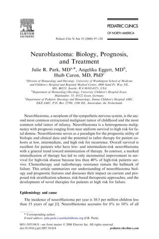 Pediatr Clin N Am 55 (2008) 97–120




        Neuroblastoma: Biology, Prognosis,
                  and Treatment
         Julie R. Park, MDa,*, Angelika Eggert, MDb,
                    Huib Caron, MD, PhDc
    a
      Division of Hematology and Oncology, University of Washington School of Medicine
        and Children’s Hospital and Regional Medical Center, 4800 Sand Pt. Way NE,
                         MS: B6553, Seattle, WA 98105-0371, USA
         b
          Department of Hematology/Oncology, University Children’s Hospital Essen,
                           Hufelandstr. 55, 45122 Essen, Germany
    c
     Department of Pediatric Oncology and Hematology, Emma Children’s Hospital AMC,
              EKZ/AMC, P.O. Box 22700, 1100 DE, Amsterdam, the Netherlands



   Neuroblastoma, a neoplasm of the sympathetic nervous system, is the sec-
ond most common extracranial malignant tumor of childhood and the most
common solid tumor of infancy. Neuroblastoma is a heterogeneous malig-
nancy with prognosis ranging from near uniform survival to high risk for fa-
tal demise. Neuroblastoma serves as a paradigm for the prognostic utility of
biologic and clinical data and the potential to tailor therapy for patient co-
horts at low, intermediate, and high risk for recurrence. Overall survival is
excellent for patients who have low- and intermediate-risk neuroblastoma
with a general trend toward minimization of therapy. In contrast, a marked
intensiﬁcation of therapy has led to only incremental improvement in sur-
vival for high-risk disease because less than 40% of high-risk patients sur-
vive. Chemotherapy and radiotherapy resistance remain the hallmark of
failure. This article summarizes our understanding of neuroblastoma biol-
ogy and prognostic features and discusses their impact on current and pro-
posed risk stratiﬁcation schemas, risk-based therapeutic approaches, and the
development of novel therapies for patients at high risk for failure.

Epidemiology and cause
   The incidence of neuroblastoma per year is 10.5 per million children less
than 15 years of age [1]. Neuroblastoma accounts for 8% to 10% of all

   * Corresponding author.
   E-mail address: julie.park@seattlechildrens.org (J.R. Park).

0031-3955/08/$ - see front matter Ó 2008 Elsevier Inc. All rights reserved.
doi:10.1016/j.pcl.2007.10.014                                           pediatric.theclinics.com
 