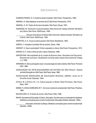 BIBLIOGRAFIA

ALMEIDA PRADO, D. O moderno teatro brasileiro. São Paulo: Perspectiva, 1988.

AMARAL, A. Artes plásticas na semana de 22. São Paulo: Perspectiva, 1976.

AMARAL, A . M. Teatro de formas animadas. São Paulo: Edusp, 1991.

ANDRADE, M. Dicionário musical brasileiro. Belo Horizonte: Itatiaia; Brasília: Ministério
   da Cultura; São Paulo: IEB/Edusp, 1989.

__________. Danças dramáticas do Brasil. Belo Horizonte: Itatiaia; Brasília: Ministério da
    Cultura; São Paulo: IEB/Edusp, 1982.

ARANTES, A. A. O que é cultura popular. São Paulo: Brasiliense, 1983.

ARÊAS, V. Iniciação à comédia. Rio de Janeiro: Zahar, 1990.

ARENDT, H. Que é autoridade? Entre o passado e o futuro. São Paulo: Perspectiva, 1972.

ARGAN, G. C. Arte e crítica de arte. Lisboa: Estampa, 1988.

ARGENTINA. Municipalidad de la ciudad de Buenos Aires. Secretaría de Educación.
   Dirección de curriculum. Atualización curricular artes-música. Documento de Trabajo
   n. 2, 1996.

ARNHEIM, R. Arte e percepção visual: uma psicologia da visão criadora. São Paulo: Pioneira/
   USP, 1980.

ASSOCIAÇÃO DE ARTE-EDUCADORES DO ESTADO DE SÃO PAULO. História
   da Arte-Educação em São Paulo. São Paulo: Aesp, 1986.

ASSOCIAÇÃO BRASILEIRA DE EDUCAÇÃO MUSICAL (ABEM). Anais do III
   Encontro Anual. Salvador, 1994.

AYALA, M. e AYALA, M. I. N. Cultura popular no Brasil. Série Princípios. São Paulo:
   Ática, 1987.

BABIN, P. e KOULOUMDJIAN, M. F. Os novos modos de compreender. São Paulo: Paulinas,
    1989.

BACHELARD, G. O direito de sonhar. São Paulo: Difel, 1986.

BAHIA. Secretaria de Educação e Cultura. Educação. Caminho para a construção da cidadania.
    Diretrizes curriculares para o ensino fundamental. Educação Artística. Salvador, 1994a.
__________. Educação. Entrando na Dança. Diretrizes curriculares para o ensino fundamental.
    Salvador, 1994b.



                                           105
 