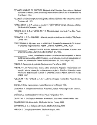 ESTADOS UNIDOS DA AMÉRICA. National Arts Education Associations. National
   standards for Arts Education. What every American should know and be able to do in the
   Arts. Reston, 1994.
FELDMAN, E. B. Becoming human througt art: a esthetic experience in the school. New Jersey:
    Prentice-Hall, 1970.

FERNANDES, I. M. B. A. Música na escola. In: FDE/APEOESP (Org.). Educação artística.
   São Paulo: FDE/Apeoesp, 1992.

FERRAZ, M. H. C. T. e FUSARI, M. F. R. Metodologia do ensino da Arte. São Paulo:
   Cortez, 1993.

FERRAZ, M. H. C. T. e SIQUEIRA, I. Vivência, experimentação ou livro didático? São Paulo:
   Loyola, 1987.

FONTERRADA, M. A linha e a rede. In: ANAIS do 6º Simpósio Paranaense de Ed. Musical.
   1º Encontro Regional Sul da ABEM. Londrina: ABEM/UEL/FML, 1997.

______________. A educação musical no Brasil. Algumas considerações. In: ANAIS do II
    Encontro Anual da ABEM. Salvador: Gráfica P & A, 1993.

______________. Música, conhecimento e história: um exercício de contraponto. In: ANAIS
    do I Encontro Anual da ABEM. Curso de pós-graduação, mestrado e doutorado em
    Música da Universidade Federal do Rio Grande do Sul, Porto Alegre: 1992.

FREIRE, P. Pedagogia do oprimido. Rio de Janeiro: Paz e Terra, 1983.

FREIRE, V. L. B. Panorama da música latino-americana. Aspectos relacionados com
    emoção, atitude, integração, motivação e educação. In: ANAIS do I Encontro Latino-
    Americano de Educação Musical. VI Encontro Anual da ABEM. Salvador: ISME/
    ABEM, 1997.

FUSARI, M. F. R e FERRAZ, M. H. C. T. Arte na educação escolar. São Paulo: Cortez,
   1992.

GAINZA, V. H. La improvisación musical. Buenos Aires: Ricordi, 1986.

GARDNER, H. Inteligências múltiplas. A teoria na prática. Porto Alegre: Artes Médicas,
   1995.

GASSNER, J. Mestres do teatro I e II. São Paulo: Perspectiva, 1974.

GRIFFITHS, P. Enciclopédia da música do século XX. São Paulo: Martins Fontes, 1995.

GOMBRICH, E. H. Arte e ilusão. São Paulo: Martins Fontes, 1990.

GUINSBURG, J. S. A. Diálogos sobre teatro. São Paulo: Edusp, 1992.

HARVEY, D. Condição pós-moderna. São Paulo: Loyola, 1992.


                                           108
 