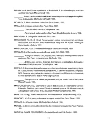 MACHADO, R. Relatório de experiência. In: BARBOSA, A. M. Arte-educação: acertos e
   conflitos. São Paulo: Max Limonad, 1985.
__________. Arte-educação e o conto de tradição oral: elementos para uma pedagogia do imaginário.
     Tese de doutorado. São Paulo: ECA/USP, 1989.
MCLAREN, P. Multiculturalismo crítico. São Paulo: Cortez, 1997.
MAGALDI, S. Iniciação ao teatro. São Paulo: Ática, 1991.
__________. O texto no teatro. São Paulo: Perspectiva, 1989.
__________. Panorama do teatro brasileiro. São Paulo: Difusão Européia do Livro, 1962.
MANTOVANI, A. Cenografia. São Paulo: Ática, 1989.
MARCONDES FILHO, C. (Org.). Pensar-pulsar: cultura comunicacional, tecnologia,
   velocidades. São Paulo: Centro de Estudos e Pesquisas em Novas Tecnologias
   Comunicação e Cultura, 1997.
MARCONDES FILHO, C. Sociedade tecnológica. São Paulo: Scipione, 1994.
MARQUES, I. A. Dançando na escola. Revista Motriz, 3(1):20-28, 1997.
__________. A dança no contexto: uma proposta para a educação contemporânea. Tese de
    doutorado. São Paulo: Universidade de São Paulo, 1996.

__________. Didática para o ensino de dança: do imaginário ao pedagógico. Educação e
    Sociedade, XV(48). Campinas: Cedes/Papirus, 1994.

MARTINS, R. Improvisação e performance em músicos profissionais: aspectos cognitivos.
   In: Música: pesquisa e conhecimento. Série Estudos, v. 2. Núcleo de Estudos Avançados-
   NEA. Curso de pós-graduação, mestrado e doutorado em Música da Universidade
   Federal do Rio Grande do Sul. Porto Alegre: jun./96.

__________. Educação musical: conceitos e preconceitos. Rio de Janeiro: Instituto Nacional de
    Música/Funarte, 1985.

MATO GROSSO DO SUL. Secretaria de Estado da Educação. Coordenadoria Geral de
   Educação. Diretrizes curriculares. Primeiro e segundo graus (v. 14). Uma proposta de
   educação para Mato Grosso do Sul. Educação Artística. Campo Grande, 1992.
MENEZES, F. (Org.). Música eletroacústica. História e estéticas. São Paulo: Edusp, 1996.

MIGNONE, L. C. Guia para o professor de recreação musical. São Paulo: Ricordi, 1961.

MORAES, J. J. O que é música. São Paulo: Nova Cultural, 1996.

MORAN, J. M. Como ver televisão: leitura crítica dos meios de comunicação. São Paulo: Paulinas,
   1991.

NATIONAL DANCE ASSOCIATION. Curricula Guidelines K-12. Reston, 1988.


                                              110
 