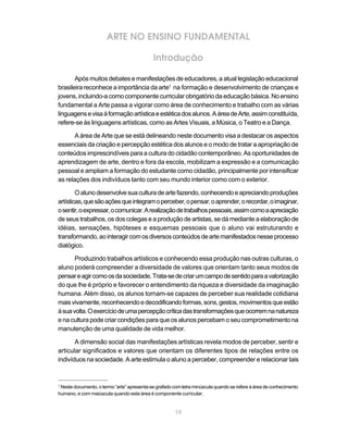 ARTE NO ENSINO FUNDAMENTAL

                                            Introdução

       Após muitos debates e manifestações de educadores, a atual legislação educacional
brasileira reconhece a importância da arte1 na formação e desenvolvimento de crianças e
jovens, incluindo-a como componente curricular obrigatório da educação básica. No ensino
fundamental a Arte passa a vigorar como área de conhecimento e trabalho com as várias
linguagens e visa à formação artística e estética dos alunos. A área de Arte, assim constituída,
refere-se às linguagens artísticas, como as Artes Visuais, a Música, o Teatro e a Dança.

       A área de Arte que se está delineando neste documento visa a destacar os aspectos
essenciais da criação e percepção estética dos alunos e o modo de tratar a apropriação de
conteúdos imprescindíveis para a cultura do cidadão contemporâneo. As oportunidades de
aprendizagem de arte, dentro e fora da escola, mobilizam a expressão e a comunicação
pessoal e ampliam a formação do estudante como cidadão, principalmente por intensificar
as relações dos indivíduos tanto com seu mundo interior como com o exterior.

        O aluno desenvolve sua cultura de arte fazendo, conhecendo e apreciando produções
artísticas, que são ações que integram o perceber, o pensar, o aprender, o recordar, o imaginar,
o sentir, o expressar, o comunicar. A realização de trabalhos pessoais, assim como a apreciação
de seus trabalhos, os dos colegas e a produção de artistas, se dá mediante a elaboração de
idéias, sensações, hipóteses e esquemas pessoais que o aluno vai estruturando e
transformando, ao interagir com os diversos conteúdos de arte manifestados nesse processo
dialógico.

       Produzindo trabalhos artísticos e conhecendo essa produção nas outras culturas, o
aluno poderá compreender a diversidade de valores que orientam tanto seus modos de
pensar e agir como os da sociedade. Trata-se de criar um campo de sentido para a valorização
do que lhe é próprio e favorecer o entendimento da riqueza e diversidade da imaginação
humana. Além disso, os alunos tornam-se capazes de perceber sua realidade cotidiana
mais vivamente, reconhecendo e decodificando formas, sons, gestos, movimentos que estão
à sua volta. O exercício de uma percepção crítica das transformações que ocorrem na natureza
e na cultura pode criar condições para que os alunos percebam o seu comprometimento na
manutenção de uma qualidade de vida melhor.

       A dimensão social das manifestações artísticas revela modos de perceber, sentir e
articular significados e valores que orientam os diferentes tipos de relações entre os
indivíduos na sociedade. A arte estimula o aluno a perceber, compreender e relacionar tais


1
 Neste documento, o termo “arte” apresenta-se grafado com letra minúscula quando se refere à área de conhecimento
humano, e com maiúscula quando esta área é componente curricular.


                                                       19
 