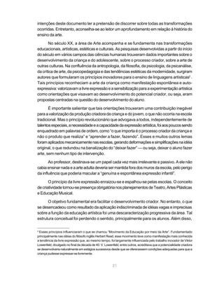 intenções deste documento ter a pretensão de discorrer sobre todas as transformações
ocorridas. Entretanto, aconselha-se ao leitor um aprofundamento em relação à história do
ensino da arte.

       No século XX, a área de Arte acompanha e se fundamenta nas transformações
educacionais, artísticas, estéticas e culturais. As pesquisas desenvolvidas a partir do início
do século em vários campos das ciências humanas trouxeram dados importantes sobre o
desenvolvimento da criança e do adolescente, sobre o processo criador, sobre a arte de
outras culturas. Na confluência da antropologia, da filosofia, da psicologia, da psicanálise,
da crítica de arte, da psicopedagogia e das tendências estéticas da modernidade, surgiram
autores que formularam os princípios inovadores para o ensino de linguagens artísticas2 .
Tais princípios reconheciam a arte da criança como manifestação espontânea e auto-
expressiva: valorizavam a livre expressão e a sensibilização para a experimentação artística
como orientações que visavam ao desenvolvimento do potencial criador, ou seja, eram
propostas centradas na questão do desenvolvimento do aluno.

       É importante salientar que tais orientações trouxeram uma contribuição inegável
para a valorização da produção criadora da criança e do jovem, o que não ocorria na escola
tradicional. Mas o princípio revolucionário que advogava a todos, independentemente de
talentos especiais, a necessidade e a capacidade da expressão artística, foi aos poucos sendo
enquadrado em palavras de ordem, como “o que importa é o processo criador da criança e
não o produto que realiza” e “aprender a fazer, fazendo”. Esses e muitos outros lemas
foram aplicados mecanicamente nas escolas, gerando deformações e simplificações na idéia
original, o que redundou na banalização do “deixar fazer” — ou seja, deixar o aluno fazer
arte, sem nenhum tipo de intervenção.

       Ao professor, destinava-se um papel cada vez mais irrelevante e passivo. A ele não
cabia ensinar nada e a arte adulta deveria ser mantida fora dos muros da escola, pelo perigo
da influência que poderia macular a “genuína e espontânea expressão infantil”.

       O princípio da livre expressão enraizou-se e espalhou-se pelas escolas. O conceito
de criatividade tornou-se presença obrigatória nos planejamentos de Teatro, Artes Plásticas
e Educação Musical.

      O objetivo fundamental era facilitar o desenvolvimento criador. No entanto, o que
se desencadeou como resultado da aplicação indiscriminada de idéias vagas e imprecisas
sobre a função da educação artística foi uma descaracterização progressiva da área. Tal
estrutura conceitual foi perdendo o sentido, principalmente para os alunos. Além disso,

2
 Esses princípios influenciaram o que se chamou “Movimento da Educação por meio da Arte”. Fundamentado
principalmente nas idéias do filósofo inglês Herbert Read, esse movimento teve como manifestação mais conhecida
a tendência da livre expressão que, ao mesmo tempo, foi largamente influenciada pelo trabalho inovador de Viktor
Lowenfeld, divulgado no final da década de 40. V. Lowenfeld, entre outros, acreditava que a potencialidade criadora
se desenvolveria naturalmente em estágios sucessivos desde que se oferecessem condições adequadas para que a
criança pudesse expressar-se livremente.


                                                       21
 