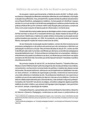 Histórico do ensino de Arte no Brasil e perspectivas
       Ao recuperar, mesmo que brevemente, a história do ensino de Arte4 no Brasil, pode-
se observar a integração de diferentes orientações referentes às suas finalidades, à formação
e atuação dos professores, mas, principalmente, aquelas devidas às políticas educacionais e
aos enfoques filosóficos, pedagógicos e estéticos. A preocupação em identificar o espaço
da área no currículo escolar e as tendências pedagógicas e estéticas predominantes nas
práticas artísticas têm por fim conhecer melhor cada situação pela qual passou o ensino de
Arte e como esse conjunto de fatores pode ter influenciado o momento atual.

      Embora este documento analise apenas as abordagens sobre o ensino e aprendizagem
de Arte ocorridas no século XX, é necessário lembrar que, desde meados do século XIX, já
se encontram referências a matérias de caráter artístico introduzidas na educação escolar
pública brasileira (por exemplo, em 1854, foi constituído, por decreto federal, o ensino de
Música, abrangendo noções de música e exercícios de canto).

       Ao ser introduzido na educação escolar brasileira, o ensino de Arte incorpora-se aos
processos pedagógicos e de política educacional que vão caracterizar e delimitar sua
participação na estrutura curricular. Nas primeiras décadas do século XX, o ensino de Arte
é identificado pela visão humanista e cientificista que demarcou as tendências pedagógicas
da escola tradicional e nova5 . Embora ambas se contraponham em proposições, métodos e
entendimento dos papéis do professor e do aluno, as influências que exerceram nas ações
escolares de Arte foram tão marcantes que ainda hoje permanecem mescladas na prática
de professores de Arte.

       Na primeira metade do século XX, as disciplinas Desenho, Trabalhos Manuais,
Música e Canto Orfeônico faziam parte dos programas das escolas primárias e secundárias,
concentrando o conhecimento na transmissão de padrões e modelos das classes sociais
dominantes. Na escola tradicional, valorizavam-se principalmente as habilidades manuais,
os “dons artísticos”, os hábitos de organização e precisão, mostrando ao mesmo tempo
uma visão utilitarista e imediatista da arte. Os professores trabalhavam com exercícios e
modelos convencionais selecionados por eles em manuais e livros didáticos. O ensino de
Arte era voltado essencialmente para o domínio técnico, mais centrado na figura do professor.
Competia a ele “transmitir” aos alunos os códigos, conceitos e categorias, ligados a padrões
estéticos de ordem imitativa, que variavam de linguagem para linguagem, mas que tinham
em comum, sempre, a reprodução de modelos.

     A disciplina Desenho, apresentada sob a forma de Desenho Geométrico, Desenho
do Natural e Desenho Pedagógico, evidenciava-se pela busca e predominância de
4
  Faz-se referência às modalidades artísticas ligadas às imagens, sons, movimentos, cenas. A arte literária não está
diretamente abordada neste texto porque se apresenta nos currículos escolares vinculada ao ensino de Língua
Portuguesa.
5
  Sobre tendências pedagógicas, ver “A tradição pedagógica brasileira”, na Introdução aos Parâmetros Curriculares
Nacionais.


                                                        23
 