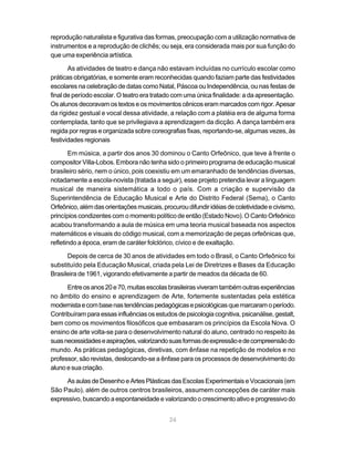 reprodução naturalista e figurativa das formas, preocupação com a utilização normativa de
instrumentos e a reprodução de clichês; ou seja, era considerada mais por sua função do
que uma experiência artística.

       As atividades de teatro e dança não estavam incluídas no currículo escolar como
práticas obrigatórias, e somente eram reconhecidas quando faziam parte das festividades
escolares na celebração de datas como Natal, Páscoa ou Independência, ou nas festas de
final de período escolar. O teatro era tratado com uma única finalidade: a da apresentação.
Os alunos decoravam os textos e os movimentos cênicos eram marcados com rigor. Apesar
da rigidez gestual e vocal dessa atividade, a relação com a platéia era de alguma forma
contemplada, tanto que se privilegiava a aprendizagem da dicção. A dança também era
regida por regras e organizada sobre coreografias fixas, reportando-se, algumas vezes, às
festividades regionais

       Em música, a partir dos anos 30 dominou o Canto Orfeônico, que teve à frente o
compositor Villa-Lobos. Embora não tenha sido o primeiro programa de educação musical
brasileiro sério, nem o único, pois coexistiu em um emaranhado de tendências diversas,
notadamente a escola-novista (tratada a seguir), esse projeto pretendia levar a linguagem
musical de maneira sistemática a todo o país. Com a criação e supervisão da
Superintendência de Educação Musical e Arte do Distrito Federal (Sema), o Canto
Orfeônico, além das orientações musicais, procurou difundir idéias de coletividade e civismo,
princípios condizentes com o momento político de então (Estado Novo). O Canto Orfeônico
acabou transformando a aula de música em uma teoria musical baseada nos aspectos
matemáticos e visuais do código musical, com a memorização de peças orfeônicas que,
refletindo a época, eram de caráter folclórico, cívico e de exaltação.

      Depois de cerca de 30 anos de atividades em todo o Brasil, o Canto Orfeônico foi
substituído pela Educação Musical, criada pela Lei de Diretrizes e Bases da Educação
Brasileira de 1961, vigorando efetivamente a partir de meados da década de 60.

      Entre os anos 20 e 70, muitas escolas brasileiras viveram também outras experiências
no âmbito do ensino e aprendizagem de Arte, fortemente sustentadas pela estética
modernista e com base nas tendências pedagógicas e psicológicas que marcaram o período.
Contribuíram para essas influências os estudos de psicologia cognitiva, psicanálise, gestalt,
bem como os movimentos filosóficos que embasaram os princípios da Escola Nova. O
ensino de arte volta-se para o desenvolvimento natural do aluno, centrado no respeito às
suas necessidades e aspirações, valorizando suas formas de expressão e de compreensão do
mundo. As práticas pedagógicas, diretivas, com ênfase na repetição de modelos e no
professor, são revistas, deslocando-se a ênfase para os processos de desenvolvimento do
aluno e sua criação.

     As aulas de Desenho e Artes Plásticas das Escolas Experimentais e Vocacionais (em
São Paulo), além de outros centros brasileiros, assumem concepções de caráter mais
expressivo, buscando a espontaneidade e valorizando o crescimento ativo e progressivo do


                                             24
 