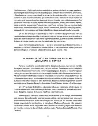 Nordeste como no Sul do país junto aos sindicatos, centros estudantis e grupos populares,
estando ligado às teorias e perspectivas pedagógicas então em desenvolvimento. Em música,
o Brasil viveu progresso excepcional, tanto na criação musical erudita como na popular. A
corrente musical erudita nacionalista que se fortaleceu com a Semana de 22 vai rivalizar-se
com outra, a de vanguarda, após a década de 30, quando estão mais evidentes as inovações
pelas quais passava a música européia, como a dodecafônica, entre outras. Na área popular,
traça-se a linha que vem de Pixinguinha e Noel Rosa e chega, hoje, ao movimentado
intercâmbio internacional de músicos, ritmos, sonoridades, técnicas, composições etc.,
passando por momentos de grande penetração da música nacional na cultura mundial.

       Em fins dos anos 60 e na década de 70 nota-se a tentativa de aproximação entre as
manifestações artísticas ocorridas fora do espaço escolar e a que se ensina dentro dele: é a
época dos festivais da canção e das novas experiências teatrais, quando as escolas promovem
festivais de música e teatro com grande mobilização dos estudantes.

      Esses momentos de aproximação — que já se anunciaram quando algumas idéias e
a estética modernista influenciaram o ensino de Arte — são importantes, pois sugerem um
caminho integrado à realidade artística brasileira, que é original e rica.



            O ENSINO DE ARTE NO CURRÍCULO ESCOLAR:
                     LEGISLAÇÃO E PRÁTICA

      A arte na escola já foi considerada matéria, disciplina, atividade, mas sempre mantida
à margem das áreas curriculares tidas como mais “nobres”. Esse lugar menos privilegiado
corresponde ao desconhecimento, em termos pedagógicos, de como se trabalhar o poder
da imagem, do som, do movimento e da percepção estética como fontes de conhecimento.
Até aproximadamente fins da década de 60 existiam pouquíssimos cursos de formação de
professores nesse campo, e professores de quaisquer matérias, artistas e pessoas vindas de
cursos de belas artes, escolas de artes dramáticas, de conservatórios etc. poderiam assumir
as disciplinas de Desenho, Desenho Geométrico, Artes Plásticas, Música e Arte Dramática.

       Em 1971, pela Lei de Diretrizes e Bases da Educação Nacional, a arte é incluída no
currículo escolar com o título de Educação Artística, mas é considerada “atividade educativa”
e não disciplina, tratando de maneira indefinida o conhecimento.

       A introdução da Educação Artística no currículo escolar foi um avanço, principalmente
pelo aspecto de sustentação legal para essa prática e por considerar que houve um
entendimento em relação à arte na formação dos indivíduos. No entanto, o resultado
dessa proposição foi contraditório e paradoxal. Muitos professores não estavam
habilitados e, menos ainda, preparados para o domínio de várias linguagens, que deveriam
ser incluídas no conjunto das atividades artísticas (Artes Plásticas, Educação Musical, Artes
Cênicas).


                                             26
 