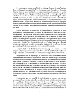 De maneira geral, entre os anos 70 e 80 os antigos professores de Artes Plásticas,
Desenho, Música, Artes Industriais, Artes Cênicas e os recém-formados em Educação
Artística viram-se responsabilizados por educar os alunos (em escolas de ensino
fundamental) em todas as linguagens artísticas, configurando-se a formação do professor
polivalente em arte. Com isso, inúmeros professores tentaram assimilar e integrar as várias
modalidades artísticas, na ilusão de que as dominariam em seu conjunto. Essa tendência
implicou a diminuição qualitativa dos saberes referentes às especificidades de cada uma
das formas de arte e, no lugar destas, desenvolveu-se a crença de que o ensino das linguagens
artísticas poderia ser reduzido a propostas de atividades variadas que combinassem Artes
Plásticas, Música, Teatro e Dança, sem aprofundamento dos saberes referentes a cada
uma delas.

        Com a polivalência as linguagens artísticas deixaram de atender às suas
especificidades, constituindo-se em fragmentos de programas curriculares ou compondo
uma outra área. É de notar o que vem ocorrendo com a Dança. Embora em muitos países
ela já faça parte do currículo escolar obrigatório há pelo menos dez anos, no Brasil, a sua
presença oficial (curricular) nas escolas, na maioria dos Estados, apresenta-se como parte
dos conteúdos de Educação Física (prioritariamente) e/ou de Educação Artística (quase
sempre sob o título de Artes Cênicas, juntamente com Teatro). No entanto, a Dança é
ainda predominantemente conteúdo extracurricular, estabelecendo-se de formas diversas:
grupos de dança, festivais, campeonatos, centros comunitários de arte.

      A implantação da Educação Artística abriu um novo espaço para a arte mas ao mesmo
tempo percebeu-se que o sistema educacional vinha enfrentando dificuldades de base na
relação entre teoria e prática em arte e no ensino e aprendizagem desse conhecimento.

       Nos primeiros anos de implantação, os professores de Educação Artística foram
capacitados em cursos de curta duração e tinham como única alternativa seguir documentos
oficiais (guias curriculares) que apresentavam listagens de atividades e livros didáticos em
geral, que não explicitavam fundamentos, orientações teórico-metodológicas, ou mesmo
bibliografias específicas. As faculdades que formavam para Educação Artística, criadas na
época especialmente para cobrir o mercado aberto pela lei, não estavam instrumentadas
para a formação mais sólida do professor, oferecendo cursos eminentemente técnicos, sem
bases conceituais. Nessa situação, os professores tentavam equacionar um elenco de
objetivos inatingíveis, com atividades múltiplas, envolvendo exercícios musicais, plásticos,
corporais, sem conhecê-los bem e que eram justificados e divididos apenas pelas faixas
etárias.

      Pode-se dizer que nos anos 70, do ponto de vista da arte, em seu ensino e
aprendizagem foram mantidas as decisões curriculares oriundas do ideário do início a meados
do século XX, com ênfase em aspectos parciais da aprendizagem, privilegiando-se,
respectivamente, a aprendizagem reprodutiva de modelos e técnicas, o plano expressivo e
processual dos alunos e a execução de tarefas pré-fixadas e distribuídas em planejamentos
desvinculados da realidade da escola e do aluno. Os professores passam a atuar em todas as

                                             27
 