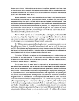 linguagens artísticas, independentemente de sua formação e habilitação. Conhecer mais
profundamente cada uma das modalidades artísticas, as articulações entre elas e artistas,
objetos artísticos e suas histórias não fazia parte de decisões curriculares que regiam a
prática educativa em arte nessa época.

       A partir dos anos 80 constitui-se o movimento de organização de professores de arte,
inicialmente com a finalidade de conscientizar e integrar os profissionais, resultando na
mobilização de grupos de educadores, tanto da educação formal como não-formal. Esse
movimento denominado arte-educação permitiu que se ampliassem as discussões sobre o
compromisso, a valorização e o aprimoramento do professor, e se multiplicassem no país as
novas idéias, tais como mudanças de concepções de atuação com arte, que foram difundidas
por meio de encontros e eventos promovidos por universidades, associações de arte-
educadores, entidades públicas e particulares.

      Acompanhado o processo de democratização vivido no país, na década de 80
aumentam as participações dos professores em associações e reflexões sobre a área, aliados
aos programas de pesquisas de cursos de pós-graduação, o que faz surgir novas concepções
e metodologias para o ensino e a aprendizagem de arte nas escolas.

      Em 1988, com a promulgação da Constituição, iniciam-se as discussões sobre a nova
Lei de Diretrizes e Bases da Educação Nacional, sancionada apenas em 20 de dezembro
de 1996. Convictos da importância de acesso escolar dos alunos de ensino básico também
à área de Arte, houve manifestações e protestos de inúmeros educadores contrários a uma
das versões da referida lei que retirava a obrigatoriedade da área.

      Com a Lei no 9.394/96, revogam-se as disposições anteriores e a arte é considerada
obrigatória na educação básica: “O ensino da arte constituirá componente curricular
obrigatório, nos diversos níveis da educação básica, de forma a promover o desenvolvimento
cultural dos alunos” (artigo 26, parágrafo 2o).

       É com esse cenário que se chega ao final dos anos 90, mobilizando diferentes
tendências curriculares em arte. Nas décadas de 80 e 90, desenvolveram-se muitas pesquisas,
entre as quais se ressaltaram as que investigam o modo de aprender dos artistas, das crianças
e dos jovens. Tais trabalhos trouxeram dados importantes para as propostas pedagógicas,
que consideram tanto os conteúdos a serem ensinados quanto os processos de aprendizagem
dos alunos. As escolas brasileiras têm integrado às suas práticas as tendências ocorridas ao
longo da história do ensino de arte em outras partes do mundo. Entre as várias propostas
disseminadas no Brasil, na transição para o século XXI, destacam-se aquelas que se têm
afirmado pela abrangência e por envolver ações que, sem dúvida, estão interferindo na
melhoria da aprendizagem e do ensino de arte. Trata-se das tendências que estabelecem
as relações entre a educação estética e a educação artística dos alunos. É uma educação
estética que não propõe apenas o código hegemônico, mas também a apreciação de cânones
de valores de múltiplas culturas, do meio ambiente imediato e do cotidiano. Encontra-se

                                             28
 