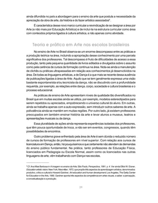 ainda difundida no país a abordagem para o ensino da arte que postula a necessidade da
apreciação da obra de arte, da história e do fazer artístico associados9 .
      É característica desse novo marco curricular a reivindicação de se designar a área por
Arte (e não mais por Educação Artística) e de incluí-la na estrutura curricular como área
com conteúdos próprios ligados à cultura artística, e não apenas como atividade.



      Teoria e prática em Arte nas escolas brasileiras
       No ensino de Arte no Brasil observa-se um enorme descompasso entre as práticas e
a produção teórica na área, incluindo a apropriação desse conhecimento por uma parcela
significativa dos professores. Tal descompasso é fruto de dificuldades de acesso a essa
produção, tanto pela pequena quantidade de livros editados e divulgados sobre o assunto
como pela carência de cursos de formação contínua na área. Nota-se ainda a manutenção
de clichês ou práticas ultrapassadas em relação aos conhecimentos já desenvolvidos na
área. De todas as linguagens artísticas, a de Dança é a que mais se recente dessa ausência
de publicações ligadas à área de Arte. Aquilo que se tem geralmente expressa uma visão
bastante espontaneísta e/ou tecnicista da dança, não se discutindo com a profundidade
requerida, por exemplo, as relações entre dança, corpo, sociedade e cultura brasileiras e o
processo educacional.
       As práticas de ensino de Arte apresentam níveis de qualidade tão diversificados no
Brasil que em muitas escolas ainda se utiliza, por exemplo, modelos estereotipados para
serem repetidos ou apreciados, empobrecendo o universo cultural do aluno. Em outras,
ainda se trabalha apenas com a auto-expressão, sem introduzir outros saberes de arte. A
polivalência ainda se mantém em muitas regiões. Por outro lado, já existem professores
preocupados em também ensinar história da arte e levar alunos a museus, teatros e
apresentações musicais ou de dança.
      Essa pluralidade de ações ainda representa experiências isoladas dos professores,
que têm pouca oportunidade de troca, a não ser em eventos, congressos, quando têm
possibilidades de encontros.
       Outro problema grave enfrentado pela área de Arte é sem dúvida o reduzido número
de cursos de formação de professores em nível superior. Com relação aos cursos de
licenciatura em Dança, então, há pouquíssimos e que certamente não atendem às demandas
do ensino público fundamental. Na prática, tanto professores de Educação Física,
licenciados em Pedagogia ou Escola Normal, assim como os licenciados nas outras
linguagens de arte, vêm trabalhando com Dança nas escolas.


9
 Cf. Ana Mae Barbosa in A imagem no ensino da Arte, São Paulo, Perspectiva, 1991, p. 4. Ver ainda Elliot W. Eisner,
Education artistic vision, New York, Macmillan, 1972, que propõe três aspectos da aprendizagem artística, denominados:
produtivo, crítico e cultural e Howard Gardner, Art education and human development, Los Angeles, The Getty Center
for Education in the Arts, 1990. Gardner aponta três aspectos da competência em artes visuais, a saber: a percepção,
a conceitualização e a produção.


                                                         29
 