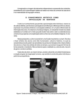 A imaginação e a imagem são elementos indispensáveis na apreensão dos conteúdos,
possibilitando que a aprendizagem estética se realize nos meios de conhecer de cada aluno
e na materialidade da linguagem artística.


                   O CONHECIMENTO ARTÍSTICO COMO
                      ARTICULAÇÃO DE SENTIDOS

       A arte é um conhecimento que permite a aproximação entre indivíduos, mesmo os
de culturas distintas, pois favorece a percepção de semelhanças e diferenças entre as culturas,
expressas nos produtos artísticos e concepções estéticas, em um plano diferenciado da
informação discursiva. Ao observar uma dança indígena, um estudante morador da cidade
estabelece um contato com o índio que pode revelar mais sobre o valor e a extensão de seu
universo do que apenas uma explanação sobre os ritos nas comunidades indígenas. E vice-
versa.

      Nessa perspectiva, a arte na escola tem uma função importante a cumprir. Ela situa
o fazer artístico dos alunos como fato humanizador, cultural e histórico, no qual as
características da arte podem ser percebidas nos pontos de interação entre o fazer artístico
dos alunos e o fazer dos artistas de todos os tempos, que sempre inauguram formas de
tornar presente o inexistente. Não se trata de copiar a realidade ou a obra de arte, mas sim
de gerar e construir sentidos.
       Cada obra de arte é, ao mesmo tempo, produto cultural de uma determinada época
e criação singular da imaginação humana, cujo sentido é construído pelos indivíduos a
partir de sua experiência.




    Figura 4: Tarsila do Amaral, “A Negra”, 1923, Museu de Arte Contemporânea MAC/USP, SP.


                                              35
 