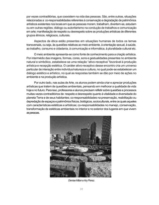 por vezes contraditórias, que coexistem na vida das pessoas. São, entre outras, situações
relacionadas a: co-responsabilidades referentes à conservação e degradação de patrimônios
artísticos existentes nos locais em que as pessoas moram, trabalham, divertem-se, estudam
ou em outras regiões; diálogo ou autoritarismo na condução de trabalhos e comunicação
em arte; manifestação de respeito ou desrespeito sobre as produções artísticas de diferentes
grupos étnicos, religiosos, culturais.
      Aspectos de ética estão presentes em situações humanas de todos os temas
transversais, ou seja, às questões relativas ao meio ambiente, à orientação sexual, à saúde,
ao trabalho, consumo e cidadania, à comunicação e informática, à pluralidade cultural etc.
       O meio ambiente apresenta-se como fonte de conhecimento para a criação artística.
Por intermédio das imagens, formas, cores, sons e gestualidades presentes no ambiente
natural e simbólico, estabelece-se uma relação “ativo-receptiva” favorável à produção
artística e recepção estética. O caráter ativo-receptivo desse encontro cria um universo
particular de interação entre indivíduo/natureza e cultura, no qual pode-se estabelecer um
diálogo estético e artístico, no qual as respostas também se dão por meio de ações no
ambiente e na produção artística.
        Por outro lado, nas aulas de Arte, os alunos podem ainda criar e apreciar produções
artísticas que tratem de questões ambientais, pensando em melhorar a qualidade de vida
hoje e no futuro. Para isso, professores e alunos precisam refletir sobre questões e processos
muitas vezes contraditórios de: respeito e desrespeito quanto à vitalidade e diversidade do
planeta Terra e de seus habitantes; co-responsabilidades na preservação, reabilitação ou
depredação de espaços e patrimônios físicos, biológicos, socioculturais, entre os quais aqueles
com características estéticas e artísticas; co-responsabilidades no manejo, conservação,
transformação de estéticas ambientais no interior e no exterior dos lugares em que vivem
as pessoas.




                                   Denise Milan e Ary Perez.


                                              39
 