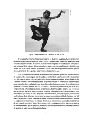 Tony D’Urso
                     Figura “I made Banden Bali”. Tradição da Ista, p. 134.

       O estudo pluriculturalista considera como os diversos grupos culturais encontram
um lugar para arte em suas vidas, entendendo que tais grupos podem ter necessidades e
conceitos de arte distintos. O sentido pluriculturalista amplia a discussão sobre a função da
arte e o papel do artista em diferentes culturas, assim como o papel de quem decide o que
é arte e o que é arte de boa qualidade. Essas discussões podem contribuir para o
desenvolvimento do respeito e reconhecimento de diferenças.

       O pluriculturalismo no ensino de arte tem como objetivos: promover o entendimento
de cruzamentos culturais pela identificação de similaridades, particularmente nos papéis e
funções da arte, dentro e entre grupos culturais; reconhecer e celebrar a diversidade étnica
e cultural em arte e em nossa sociedade, enquanto também se potencializa o orgulho pela
herança cultural em cada indivíduo, seja ela resultante de processos de erudição ou de
vivências do âmbito popular, folclórico ou étnico; possibilitar problematizações acerca do
etnocentrismo, estereótipos culturais, preconceitos, discriminação e racismo nas ações que
demarcam os eixos da aprendizagem; enfatizar o estudo de grupos particulares e/ou
minoritários (do ponto de vista do poder) como mulheres, índios e negros; possibilitar a
confrontação de problemas, como racismo, sexismo, excepcionalidade física ou mental,
participação democrática, paridade de poder; examinar a dinâmica de diferentes culturas e
os processos de transmissão de valores; desenvolver a consciência acerca dos mecanismos
de manutenção da cultura dentro de grupos sociais; questionar a cultura dominante, latente
ou manifesta e todo tipo de opressão; destacar a relevância da informação para a flexibilização
do gosto e do juízo acerca de outras culturas.

                                              42
 