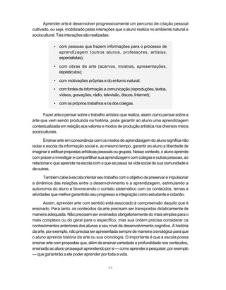 Aprender arte é desenvolver progressivamente um percurso de criação pessoal
cultivado, ou seja, mobilizado pelas interações que o aluno realiza no ambiente natural e
sociocultural. Tais interações são realizadas:

            • com pessoas que trazem informações para o processo de
              aprendizagem (outros alunos, professores, artistas,
              especialistas);

            • com obras de arte (acervos, mostras, apresentações,
              espetáculos);

            • com motivações próprias e do entorno natural;

            • com fontes de informação e comunicação (reproduções, textos,
              vídeos, gravações, rádio, televisão, discos, Internet);

            • com os próprios trabalhos e os dos colegas.

      Fazer arte e pensar sobre o trabalho artístico que realiza, assim como pensar sobre a
arte que vem sendo produzida na história, pode garantir ao aluno uma aprendizagem
contextualizada em relação aos valores e modos de produção artística nos diversos meios
socioculturais.

       Ensinar arte em consonância com os modos de aprendizagem do aluno significa não
isolar a escola da informação social e, ao mesmo tempo, garantir ao aluno a liberdade de
imaginar e edificar propostas artísticas pessoais ou grupais. Nesse contexto, o aluno aprende
com prazer a investigar e compartilhar sua aprendizagem com colegas e outras pessoas, ao
relacionar o que aprende na escola com o que se passa na vida social de sua comunidade e
de outras.

       Também cabe à escola orientar seu trabalho com o objetivo de preservar e impulsionar
a dinâmica das relações entre o desenvolvimento e a aprendizagem, estimulando a
autonomia do aluno e favorecendo o contato sistemático com os conteúdos, temas e
atividades que melhor garantirão seu progresso e integração como estudante e cidadão.

       Assim, aprender arte com sentido está associado à compreensão daquilo que é
ensinado. Para tanto, os conteúdos da arte precisam ser transpostos didaticamente de
maneira adequada. Não precisam ser ensinados obrigatoriamente do mais simples para o
mais complexo ou do geral para o específico, mas sua ordem precisa considerar os
conhecimentos anteriores dos alunos e seu nível de desenvolvimento cognitivo. A história
da arte, por exemplo, não precisa ser apresentada sempre de maneira cronológica para que
o aluno aprenda história da arte ou sua cronologia. O importante é que a escola possa
ensinar arte com propostas que, além de ensinar variedade e profundidade nos conteúdos,
ensinarão ao aluno prosseguir aprendendo por si — como aprender a pesquisar, por exemplo
— que garantirão a ele poder aprender por toda a vida.


                                             44
 
