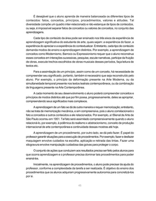 É desejável que o aluno aprenda de maneira balanceada os diferentes tipos de
conteúdos: fatos, conceitos, princípios, procedimentos, valores e atitudes. Tal
diversidade compõe um quadro inter-relacionado e não-estanque de tipos de conteúdos,
ou seja, é impossível separar fatos de conceitos ou valores de conceitos, no conjunto das
aprendizagens.

      Cada tipo de conteúdo da área pode ser ensinado nos três eixos da experiência de
aprendizagem significativa do estudante de arte, quais sejam: a experiência do fazer, a
experiência do apreciar e a experiência do contextualizar. Entretanto, cada tipo de conteúdo
demanda modos de ensino e aprendizagem distintos. Por exemplo, a aprendizagem de
conceitos como Modernismo, Barroco ou Expressionismo requer que o aluno reconstrua
esses conceitos em interações sucessivas, pesquise, escute narrativas, participe da fruição
de obras, execute trechos escolhidos de obras musicais desses períodos, faça leitura de
textos etc.

       Para a assimilação de um princípio, assim como de um conceito, há necessidade de
compreender seu significado, portanto, também é necessário que seja reconstruído pelo
aluno. Por exemplo, o princípio da deformação presente na Arte Moderna, ou da
simultaneidade temporal presente nos textos teatrais contemporâneos, ou da combinação
de linguagens presente na Arte Contemporânea.

      A cada momento de seu desenvolvimento o aluno poderá compreender conceitos e
princípios de modos distintos até que por fim possa, progressivamente, deles se apropriar,
compreendendo seus significados mais complexos.

       A aprendizagem de um fato se dá de outra maneira e requer memorização; entretanto,
não se trata de memorização mecânica, e sim compreensiva, pois o aluno correlacionará o
fato a conceitos e outros conteúdos a ele relacionados. Por exemplo, a I Bienal de Arte de
São Paulo ocorreu em 1951. Tal fato será assimilado compreensivamente quando o aluno
relacioná-lo, por exemplo, à polêmica do realismo x abstracionismo, conceito de produção
internacional de arte contemporânea e continuidade dessas mostras até hoje.

       A aprendizagem de um procedimento, por outro lado, se dá pelo fazer. É papel do
professor garantir situações para a execução de procedimentos. Por exemplo, fazer e desfazer
maquiagem envolve cuidados na escolha, aplicação e retirada das tintas. Fazer uma
xilogravura envolve manipulação cuidadosa das goivas para proteger o corpo.

      O conjunto de ações que conduzem aos resultados precisa ser feito pelos alunos para
que ocorra aprendizagem e o professor precisa dominar tais procedimentos para poder
ensiná-los.

        Inicialmente, na aprendizagem de procedimentos, o aluno pode precisar da ajuda do
professor, conforme a complexidade da tarefa a ser realizada. É objetivo do ensino dos
procedimentos que os alunos adquiram progressivamente autonomia para concretizá-los
por si.


                                            45
 