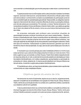 como exercitar a contextualização que envolve pesquisar e saber situar o conhecimento de
arte.

      É papel da escola incluir as informações sobre a arte produzida e recebida nos âmbitos
regional, nacional e internacional, compreendendo criticamente a difusão pelas mídias
para democratizar o conhecimento e ampliar as possibilidades de participação social do
aluno na transformação de caracterizações geoculturais. Nesse sentido, as categorias nacional,
regional e internacional não indicam conjuntos diferentes de obras ou produções artísticas,
pois não são estanques e excludentes. Por exemplo, a música “Garota de Ipanema”, dos
compositores brasileiros Vinicius de Moraes e Antonio Carlos Jobim, que celebra as garotas
de um bairro da cidade do Rio de Janeiro, tornou-se uma música internacional por meio
das mídias.

       As propostas realizadas pelo professor para concretizar situações de
aprendizagem precisam combinar momentos em que o aluno realiza tarefas — fazendo,
fruindo e contextualizando arte. Esses momentos devem ser alternados e combinados com
aqueles em que as intenções próprias dos alunos regem suas práticas artísticas, cuja
execução depende da articulação de recursos pessoais e aprendizagens anteriores. Esses
dois tipos de momentos, indissociáveis na prática educacional, garantem que não se
transforme arte em arte escolarizada. Ou seja, deve-se dar oportunidade para viver arte na
escola.

       É necessário que a escola planeje para cada modalidade artística no mínimo duas
aulas semanais e que a área de Arte esteja presente em todos os níveis de ensino. Para
tanto, sugere-se que, por exemplo, se Artes Visuais e Teatro forem eleitos respectivamente
em duas das séries de um ciclo, as demais formas de arte poderão ser abordadas por meios
de projetos interdisciplinares, com visitas a espetáculos, apresentações ou apreciação de
produções em vídeos, pôsteres etc. A mesma escola trabalhará com Dança e Música nas
demais séries, invertendo a opção pelos projetos interdisciplinares.

     É importante que o aluno, ao longo da escolaridade, possa se desenvolver e aprofundar
conhecimento em cada modalidade artística.



                Objetivos gerais do ensino de Arte
      No transcorrer do ensino fundamental, espera-se que os alunos, progressivamente,
adquiram competências de sensibilidade e de cognição em Artes Visuais, Dança, Música e
Teatro, diante da sua produção de arte e no contato com o patrimônio artístico, exercitando
sua cidadania cultural com qualidade.

      O aluno poderá desenvolver seu conhecimento estético e competência artística nas
diversas linguagens da área de Arte (Artes Visuais, Dança, Música, Teatro), tanto para
produzir trabalhos pessoais e grupais como para que possa, progressivamente, apreciar,


                                             47
 