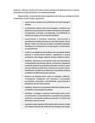 desfrutar, valorizar e emitir juízo sobre os bens artísticos de distintos povos e culturas
produzidos ao longo da história e na contemporaneidade.

     Nesse sentido, o ensino de Arte deverá organizar-se de modo que, ao longo do ensino
fundamental, os alunos sejam capazes de:

            • experimentar e explorar as possibilidades de cada linguagem
              artística;

            • compreender e utilizar a arte como linguagem, mantendo uma
              atitude de busca pessoal e/ou coletiva, articulando a percepção,
              a imaginação, a emoção, a investigação, a sensibilidade e a
              reflexão ao realizar e fruir produções artísticas;

            • experimentar e conhecer materiais, instrumentos e
              procedimentos artísticos diversos em arte (Artes Visuais, Dança,
              Música, Teatro), de modo que os utilize nos trabalhos pessoais,
              identifique-os e interprete-os na apreciação e contextualize-
              os culturalmente;

            • construir uma relação de autoconfiança com a produção artística
              pessoal e conhecimento estético, respeitando a própria
              produção e a dos colegas, sabendo receber e elaborar críticas;

            • identificar, relacionar e compreender a arte como fato histórico
              contextualizado nas diversas culturas, conhecendo, respeitando
              e podendo observar as produções presentes no entorno, assim
              como as demais do patrimônio cultural e do universo natural,
              identificando a existência de diferenças nos padrões artísticos
              e estéticos de diferentes grupos culturais;

            • observar as relações entre a arte e a realidade, refletindo,
              investigando, indagando, com interesse e curiosidade,
              exercitando a discussão, a sensibilidade, argumentando e
              apreciando arte de modo sensível;

            • identificar, relacionar e compreender diferentes funções da arte,
              do trabalho e da produção dos artistas;

            • identificar, investigar e organizar informações sobre a arte,
              reconhecendo e compreendendo a variedade dos produtos
              artísticos e concepções estéticas presentes na história das
              diferentes culturas e etnias;

            • pesquisar e saber organizar informações sobre a arte em contato
              com artistas, obras de arte, fontes de comunicação e informação.


                                            48
 