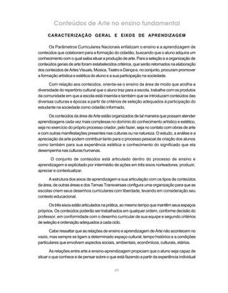 Conteúdos de Arte no ensino fundamental
     CARACTERIZAÇÃO GERAL E EIXOS DE APRENDIZAGEM

      Os Parâmetros Curriculares Nacionais enfatizam o ensino e a aprendizagem de
conteúdos que colaboram para a formação do cidadão, buscando que o aluno adquira um
conhecimento com o qual saiba situar a produção de arte. Para a seleção e a organização de
conteúdos gerais de arte foram estabelecidos critérios, que serão retomados na elaboração
dos conteúdos de Artes Visuais, Música, Teatro e Dança e, no conjunto, procuram promover
a formação artística e estética do aluno e a sua participação na sociedade.

      Com relação aos conteúdos, orienta-se o ensino da área de modo que acolha a
diversidade do repertório cultural que o aluno traz para a escola, trabalhe com os produtos
da comunidade em que a escola está inserida e também que se introduzam conteúdos das
diversas culturas e épocas a partir de critérios de seleção adequados à participação do
estudante na sociedade como cidadão informado.

      Os conteúdos da área de Arte estão organizados de tal maneira que possam atender
aprendizagens cada vez mais complexas no domínio do conhecimento artístico e estético,
seja no exercício do próprio processo criador, pelo fazer, seja no contato com obras de arte
e com outras manifestações presentes nas culturas ou na natureza. O estudo, a análise e a
apreciação da arte podem contribuir tanto para o processo pessoal de criação dos alunos
como também para sua experiência estética e conhecimento do significado que ela
desempenha nas culturas humanas.

       O conjunto de conteúdos está articulado dentro do processo de ensino e
aprendizagem e explicitado por intermédio de ações em três eixos norteadores: produzir,
apreciar e contextualizar.

      A estrutura dos eixos de aprendizagem e sua articulação com os tipos de conteúdos
da área, de outras áreas e dos Temas Transversais configura uma organização para que as
escolas criem seus desenhos curriculares com liberdade, levando em consideração seu
contexto educacional.

      Os três eixos estão articulados na prática, ao mesmo tempo que mantêm seus espaços
próprios. Os conteúdos poderão ser trabalhados em qualquer ordem, conforme decisão do
professor, em conformidade com o desenho curricular de sua equipe e segundo critérios
de seleção e ordenação adequados a cada ciclo.

       Cabe ressaltar que as relações de ensino e aprendizagem de Arte não acontecem no
vazio, mas sempre se ligam a determinado espaço cultural, tempo histórico e a condições
particulares que envolvem aspectos sociais, ambientais, econômicos, culturais, etários.

       As relações entre arte e ensino-aprendizagem propiciam que o aluno seja capaz de
situar o que conhece e de pensar sobre o que está fazendo a partir da experiência individual


                                            49
 