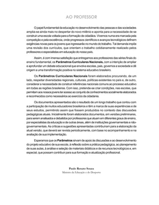 AO PROFESSOR

      O papel fundamental da educação no desenvolvimento das pessoas e das sociedades
amplia-se ainda mais no despertar do novo milênio e aponta para a necessidade de se
construir uma escola voltada para a formação de cidadãos. Vivemos numa era marcada pela
competição e pela excelência, onde progressos científicos e avanços tecnológicos definem
exigências novas para os jovens que ingressarão no mundo do trabalho. Tal demanda impõe
uma revisão dos currículos, que orientam o trabalho cotidianamente realizado pelos
professores e especialistas em educação do nosso país.

      Assim, é com imensa satisfação que entregamos aos professores das séries finais do
ensino fundamental, os Parâmetros Curriculares Nacionais, com a intenção de ampliar
e aprofundar um debate educacional que envolva escolas, pais, governos e sociedade e dê
origem a uma transformação positiva no sistema educativo brasileiro.

       Os Parâmetros Curriculares Nacionais foram elaborados procurando, de um
lado, respeitar diversidades regionais, culturais, políticas existentes no país e, de outro,
considerar a necessidade de construir referências nacionais comuns ao processo educativo
em todas as regiões brasileiras. Com isso, pretende-se criar condições, nas escolas, que
permitam aos nossos jovens ter acesso ao conjunto de conhecimentos socialmente elaborados
e reconhecidos como necessários ao exercício da cidadania.

       Os documentos apresentados são o resultado de um longo trabalho que contou com
a participação de muitos educadores brasileiros e têm a marca de suas experiências e de
seus estudos, permitindo assim que fossem produzidos no contexto das discussões
pedagógicas atuais. Inicialmente foram elaborados documentos, em versões preliminares,
para serem analisados e debatidos por professores que atuam em diferentes graus de ensino,
por especialistas da educação e de outras áreas, além de instituições governamentais e não-
governamentais. As críticas e sugestões apresentadas contribuíram para a elaboração da
atual versão, que deverá ser revista periodicamente, com base no acompanhamento e na
avaliação de sua implementação.

      Esperamos que os Parâmetros sirvam de apoio às discussões e ao desenvolvimento
do projeto educativo de sua escola, à reflexão sobre a prática pedagógica, ao planejamento
de suas aulas, à análise e seleção de materiais didáticos e de recursos tecnológicos e, em
especial, que possam contribuir para sua formação e atualização profissional.




                                   Paulo Renato Souza
                             Ministro da Educação e do Desporto
 