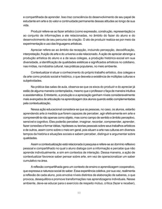 e compartilhada de aprender. Isso traz consciência do desenvolvimento de seu papel de
estudante em arte e do valor e continuidade permanente dessas atitudes ao longo de sua
vida.

      Produzir refere-se ao fazer artístico (como expressão, construção, representação) e
ao conjunto de informações a ele relacionadas, no âmbito do fazer do aluno e do
desenvolvimento de seu percurso de criação. O ato de produzir realiza-se por meio da
experimentação e uso das linguagens artísticas.

       Apreciar refere-se ao âmbito da recepção, incluindo percepção, decodificação,
interpretação, fruição de arte e do universo a ela relacionado. A ação de apreciar abrange a
produção artística do aluno e a de seus colegas, a produção histórico-social em sua
diversidade, a identificação de qualidades estéticas e significados artísticos no cotidiano,
nas mídias, na indústria cultural, nas práticas populares, no meio ambiente.

      Contextualizar é situar o conhecimento do próprio trabalho artístico, dos colegas e
da arte como produto social e histórico, o que desvela a existência de múltiplas culturas e
subjetividades.

      Na prática das salas de aula, observa-se que os eixos do produzir e do apreciar já
estão de alguma maneira contemplados, mesmo que o professor o faça de maneira intuitiva
e assistemática. Entretanto, a produção e a apreciação ganham níveis consideravelmente
mais avançados de articulação na aprendizagem dos alunos quando estão complementadas
pela contextualização.

       Nessa ação educacional considera-se que as pessoas, no caso, os alunos, estarão
aprendendo arte à medida que forem capazes de perceber, agir efetivamente em arte e
compreendê-la não apenas como objeto, mas como campo de sentido e âmbito perceptivo,
sensível e cognitivo. Eles poderão perceber, imaginar, recordar, compreender, aprender,
fazer conexões e formar idéias, hipóteses ou teorias pessoais sobre seus trabalhos artísticos
e de outros, assim como sobre o meio em geral, pois situam a arte nas culturas em diversos
tempos da história e situações sociais e sabem perceber, distinguir e argumentar sobre
qualidades.

     Assim a contextualização está relacionada à pesquisa e refere-se ao domínio reflexivo
pessoal e compartilhado no qual o aluno dialoga com a informação e percebe que não
aprende individualmente, e sim em contextos de interação. Dessa maneira, a ação de
contextualizar favorece saber pensar sobre arte, em vez de operacionalizar um saber
cumulativo na área.

       A reflexão compartilhada gera um contexto de ensino e aprendizagem cooperativo,
que expressa a natureza social do saber. Essa experiência coletiva, por sua vez, realimenta
a reflexão de cada aluno, pois envolve níveis distintos de elaboração de saberes, o que
provoca, desequilibra e promove transformações nas aprendizagens individuais. Nesse
ambiente, deve-se educar para o exercício de respeito mútuo, crítica (fazer e receber),


                                             50
 