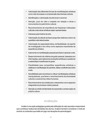 • Valorização das diferentes formas de manifestações artísticas
              como meio de acesso e compreensão das diversas culturas.

            • Identificação e valorização da arte local e nacional.

            • Atenção, juízo de valor e respeito em relação a obras e
              monumentos do patrimônio cultural.

            • Reconhecimento da importância de freqüentar instituições
              culturais onde obras artísticas sejam apresentadas.

            • Interesse pela história da arte.

            • Valorização da atitude de fazer perguntas relativas à arte e às
              questões a ela relacionadas.

            • Valorização da capacidade lúdica, da flexibilidade, do espírito
              de investigação e de crítica como aspectos importantes da
              experiência artística.

            • Autonomia na manifestação pessoal para fazer e apreciar a arte.

            • Desenvolvimento de critérios de gosto pessoal, baseados em
              informações, para selecionar produções artísticas e questionar
              a estereotipia massificada do gosto.

            • Flexibilidade para compartilhar experiências artísticas e
              estéticas e manifestação de opiniões, idéias e preferências sobre
              a arte.

            • Sensibilidade para reconhecer e criticar manifestações artísticas
              manipuladoras, que ferem o reconhecimento da diversidade
              cultural e a autonomia e ética humanas.

            • Reconhecimento dos obstáculos e desacertos como aspectos
              integrantes do processo criador pessoal.

            • Atenção ao direito de liberdade de expressão e preservação da
              própria cultura.




                                    Avaliação
      Avaliar é uma ação pedagógica guiada pela atribuição de valor apurada e responsável
que o professor realiza das atividades dos alunos. Avaliar é também considerar o modo de
ensinar os conteúdos que estão em jogo nas situações de aprendizagem.


                                            53
 