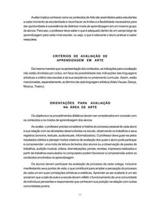 Avaliar implica conhecer como os conteúdos de Arte são assimilados pelos estudantes
a cada momento da escolaridade e reconhecer os limites e a flexibilidade necessários para
dar oportunidade à coexistência de distintos níveis de aprendizagem em um mesmo grupo
de alunos. Para isso, o professor deve saber o que é adequado dentro de um campo largo de
aprendizagem para cada nível escolar, ou seja, o que é relevante o aluno praticar e saber
nessa área.




                        CRITÉRIOS DE AVALIAÇÃO DE
                          APRENDIZAGEM EM ARTE

        Da mesma maneira que na apresentação dos conteúdos, as indicações para a avaliação
não estão divididas por ciclos, em face da possibilidade das indicações das linguagens
artísticas a critério das escolas e da sua seqüência no andamento curricular. Assim, estão
mencionadas, separadamente, ao término de cada linguagem artística (Artes Visuais, Dança,
Música, Teatro).




                     ORIENTAÇÕES PARA AVALIAÇÃO
                           NA ÁREA DE ARTE

      Os objetivos e os procedimentos didáticos devem ser considerados em conexão com
os conteúdos e os modos de aprendizagem dos alunos.

       Ao avaliar, o professor precisa considerar a história do processo pessoal de cada aluno
e sua relação com as atividades desenvolvidas na escola, observando os trabalhos e seus
registros (sonoros, textuais, audiovisuais, informatizados). O professor deve guiar-se pelos
resultados obtidos e planejar modos criativos de avaliação dos quais o aluno pode participar
e compreender: uma roda de leitura de textos dos alunos ou a observação de pastas de
trabalhos, audição musical, vídeos, dramatizações, jornais, revistas, impressos realizados a
partir de trabalhos executados no computador podem favorecer a compreensão sobre os
conteúdos envolvidos na aprendizagem.

       Os alunos devem participar da avaliação de processo de cada colega, inclusive
manifestando seus pontos de vista, o que contribuirá para ampliar a percepção do processo
de cada um em suas correlações artísticas e estéticas. Aprender ao ser avaliado é um ato
social em que a sala de aula e a escola devem refletir o funcionamento de uma comunidade
de indivíduos pensantes e responsáveis que conhecem sua posição na relação com outras
comunidades jovens.

                                             54
 