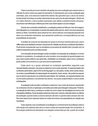 Cabe à escola promover também situações de auto-avaliação para desenvolver a
reflexão do aluno sobre seu papel de estudante. É interessante que a auto-avaliação seja
orientada, pois uma estrutura totalmente aberta não garantirá que o aluno do ensino
fundamental reconheça os pontos relevantes de seu percurso de aprendizagem. Dentro de
um roteiro flexível, o aluno poderá expressar suas idéias e posteriormente comparar,
reconhecer semelhanças e diferenças entre suas observações e as dos colegas.

      Quanto aos conteúdos trabalhados, a avaliação poderá ser feita por meio de imagens,
dramatizações ou composições musicais articuladas pelos alunos, assim como por pequenos
textos ou falas. O professor deve observar se o aluno articula uma resposta pessoal com
base nos conteúdos estudados, que apresente coerência e correspondência com sua
possibilidade de aprender.

         A análise do conjunto de respostas em grupo é uma boa maneira para que o aluno
reflita sobre suas hipóteses, teorias e raciocínios em relação aos temas e conteúdos abordados.
Pode ainda compreender que os resultados e processos de trabalho têm conexão com os
critérios esperados para sua faixa escolar.

      Uma situação de aprendizagem pode consolidar uma situação de avaliação e o inverso
também é verdadeiro. A avaliação em arte constitui uma situação de aprendizagem em
que o aluno pode verificar o que aprendeu, retrabalhar os conteúdos, assim como o professor
pode avaliar como ensinou e o que seus alunos aprenderam.

       Cada aluno ou o grupo articulará os conteúdos aprendidos seguindo suas
representações pessoais, nas quais os relaciona como pode assimilar. A reapresentação dos
conteúdos aprendidos, seja na forma de linguagem ou nas ações, revela, entre outras coisas,
os modos e possibilidades de interpretação do estudante. Assim sendo, não podemos esperar
que os alunos reproduzam os conteúdos aprendidos. Na realidade, as reapresentações são
construções poéticas e conceituais dos alunos, nos quais subjetividade e cultura estão
entrelaçadas.

       A avaliação pode remeter o professor a observar o seu modo de ensinar e apresentar
os conteúdos e levá-lo a replanejar uma tarefa para obter aprendizagem adequada. Portanto,
a avaliação também leva o professor a avaliar-se como criador de estratégias de ensino e de
orientações didáticas. Duas situações extremas costumam chamar a atenção sobre os critérios
de avaliação: quando todos os alunos sempre vão bem e quando todos sempre vão mal.
Nos dois casos é bom repensar sobre os modos de ensinar e as expectativas em relação aos
resultados.

       Outro aspecto a ser considerado na avaliação é o conhecimento do professor sobre a
articulação dos saberes pelo aluno e seus modos de representação dos conteúdos. A
formulação autêntica do estudante e as relações construídas por ele, a partir do contato


                                              55
 