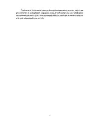 Finalmente, é fundamental que o professor discuta seus instrumentos, métodos e
procedimentos de avaliação com a equipe da escola. O professor precisa ser avaliado sobre
as avaliações que realiza, pois a prática pedagógica é social, de equipe de trabalho da escola
e da rede educacional como um todo.




                                             57
 