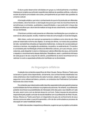 O aluno pode desenvolver atividades em grupo ou individualmente e manifesta
interesse por projetos que articulam experiências relativas às questões políticas, culturais e
sociais da própria comunidade e de outras, principalmente as que tratam das questões do
universo cultural.

       A formação artística, que inclui o conhecimento do que é e foi produzido em diferentes
comunidades, deve favorecer a valorização dos povos por meio do reconhecimento de
semelhanças e contrastes, qualidades e especificidades, o que pode abrir o leque das
múltiplas escolhas que o aluno terá de realizar ao longo de seu crescimento, na consolidação
de sua identidade.

     O fenômeno artístico está presente em diferentes manifestações que compõem os
acervos da cultura popular, erudita, modernos meios de comunicação e novas tecnologias.

       Além disso, a arte nem sempre se apresenta no cotidiano como obra de arte. Mas
pode ser observada na forma dos objetos, no arranjo de vitrines, na música dos puxadores
de rede, nas ladainhas entoadas por tapeceiras tradicionais, na dança de rua executada por
meninos e meninas, nos pregões de vendedores, nos jardins, na vestimenta etc. O incentivo
à curiosidade pela manifestação artística de diferentes culturas, por suas crenças, usos e
costumes, pode despertar no aluno o interesse por valores diferentes dos seus, promovendo
o respeito e o reconhecimento dessas distinções. Ressalta-se, assim, a pertinência intrínseca
de cada grupo e de seu conjunto de valores, possibilitando ao aluno reconhecer em si e
valorizar no outro a capacidade artística de manifestar-se na diversidade.




                          As linguagens artísticas
       A seleção dos conteúdos específicos de Artes Visuais, Dança, Música e Teatro para
os terceiro e quarto ciclos dependerão, obviamente, dos conhecimentos trabalhados nos
ciclos anteriores e dos investimentos de cada município, estado ou região. A proposta que
segue tem como referencial básico, portanto, os conteúdos dos Parâmetros Curriculares
Nacionais dos ciclos iniciais.

      Os conteúdos aqui relacionados estão descritos separadamente para garantir presença
e profundidade das formas artísticas nos projetos educacionais. No entanto, os professores
poderão reconhecer as possibilidades de interseção entre elas para o seu trabalho em sala
de aula, assim como com as demais áreas do currículo. Cabe à equipe de educadores
responsável pelo projeto curricular da escola trabalhar com os professores de Artes Visuais,
Dança, Música ou Teatro para fazer um diagnóstico do grau de conhecimento de seus
alunos e procurar saber o que já foi aprendido, a fim de dar continuidade ao processo de
educação em cada modalidade artística.

      A critério das escolas e respectivos professores, sugere-se que os projetos curriculares


                                             62
 