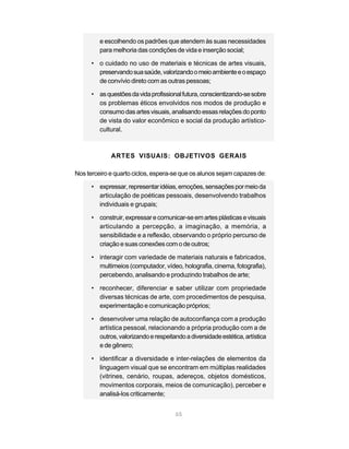 e escolhendo os padrões que atendem às suas necessidades
         para melhoria das condições de vida e inserção social;

      • o cuidado no uso de materiais e técnicas de artes visuais,
        preservando sua saúde, valorizando o meio ambiente e o espaço
        de convívio direto com as outras pessoas;

      • as questões da vida profissional futura, conscientizando-se sobre
        os problemas éticos envolvidos nos modos de produção e
        consumo das artes visuais, analisando essas relações do ponto
        de vista do valor econômico e social da produção artístico-
        cultural.



             ARTES VISUAIS: OBJETIVOS GERAIS

Nos terceiro e quarto ciclos, espera-se que os alunos sejam capazes de:

      • expressar, representar idéias, emoções, sensações por meio da
        articulação de poéticas pessoais, desenvolvendo trabalhos
        individuais e grupais;

      • construir, expressar e comunicar-se em artes plásticas e visuais
        articulando a percepção, a imaginação, a memória, a
        sensibilidade e a reflexão, observando o próprio percurso de
        criação e suas conexões com o de outros;

      • interagir com variedade de materiais naturais e fabricados,
        multimeios (computador, vídeo, holografia, cinema, fotografia),
        percebendo, analisando e produzindo trabalhos de arte;

      • reconhecer, diferenciar e saber utilizar com propriedade
        diversas técnicas de arte, com procedimentos de pesquisa,
        experimentação e comunicação próprios;

      • desenvolver uma relação de autoconfiança com a produção
        artística pessoal, relacionando a própria produção com a de
        outros, valorizando e respeitando a diversidade estética, artística
        e de gênero;

      • identificar a diversidade e inter-relações de elementos da
        linguagem visual que se encontram em múltiplas realidades
        (vitrines, cenário, roupas, adereços, objetos domésticos,
        movimentos corporais, meios de comunicação), perceber e
        analisá-los criticamente;


                                       65
 