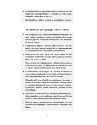• Reconhecimento da diversidade de sentidos existentes nas
  imagens produzidas por artistas ou veiculadas nas mídias e suas
  influências na vida pessoal e social.

• Identificação de múltiplos sentidos na apreciação de imagens.




   As Artes Visuais como produção cultural e histórica

• Observação, pesquisa e conhecimento de diferentes obras de
  artes visuais, produtores e movimentos artísticos de diversas
  culturas (regional, nacional e internacional) e em diferentes
  tempos da história.

• Compreensão sobre o valor das artes visuais na vida dos
  indivíduos e suas possíveis articulações com a ética que permeia
  as relações de trabalho na sociedade contemporânea.

• Reflexão sobre a ação social que os produtores de arte
  concretizam em diferentes épocas e culturas, situando conexões
  entre vida, obra e contexto.

• Conhecimento e investigação sobre a arte do entorno próximo
  e distante a partir das obras, fontes vivas, textos e outras formas
  de registro (apresentadas material e/ou virtualmente).

• Conhecimento, valorização de diversos sistemas de
  documentação, catalogação, preservação e divulgação de bens
  culturais presentes no entorno próximo e distante.

• Utilização autônoma e freqüência às fontes de informação e
  comunicação artística presentes em diversas culturas por meio
  de processos dialógicos diretos ou virtuais (museus, mostras,
  exposições, galerias, feiras, mercados, páginas e sítios
  informáticos).

• Elaboração de formas pessoais de registro para assimilação,
  sistematização e comunicação das experiências com formas
  visuais, e fontes de informação das diferentes culturas.

• Reflexão sobre as artes visuais e a cultura brasileira em sua
  diversidade e presença na comunidade e no cotidiano dos
  alunos.



                                 68
 