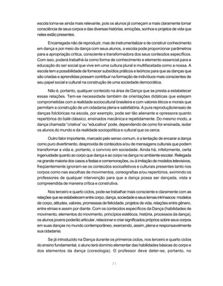 escola torna-se ainda mais relevante, pois os alunos já começam a mais claramente tomar
consciência de seus corpos e das diversas histórias, emoções, sonhos e projetos de vida que
neles estão presentes.

      Encarregada não de reproduzir, mas de instrumentalizar e de construir conhecimento
em dança e por meio da dança com seus alunos, a escola pode proporcionar parâmetros
para a apropriação crítica, consciente e transformadora dos seus conteúdos específicos.
Com isso, poderá trabalhá-la como forma de conhecimento e elemento essencial para a
educação do ser social que vive em uma cultura plural e multifacetada como a nossa. A
escola tem a possibilidade de fornecer subsídios práticos e teóricos para que as danças que
são criadas e aprendidas possam contribuir na formação de indivíduos mais conscientes de
seu papel social e cultural na construção de uma sociedade democrática.

      Não é, portanto, qualquer conteúdo na área de Dança que se presta a estabelecer
essas relações. Tem-se necessidade também de orientações didáticas que estejam
comprometidas com a realidade sociocultural brasileira e com valores éticos e morais que
permitam a construção de um cidadania plena e satisfatória. A pura reprodução/ensaio de
danças folclóricas na escola, por exemplo, pode ser tão alienante e opressora quanto
repertórios do balé clássico, ensinados mecânica e repetidamente. Do mesmo modo, a
dança chamada “criativa” ou “educativa” pode, dependendo de como for ensinada, isolar
os alunos do mundo e da realidade sociopolítica e cultural que os cerca.

      Outro fator importante, marcado pelo senso comum, é a tentação de encarar a dança
como puro divertimento, desprovida de conteúdos e/ou de mensagens culturais que podem
transformar a vida e, portanto, o convívio em sociedade. Ainda há, infelizmente, certa
ingenuidade quanto ao corpo que dança e ao corpo na dança no ambiente escolar. Relegada
na grande maioria dos casos a festas e comemorações, ou à imitação de modelos televisivos,
freqüentemente ignoram-se os conteúdos socioafetivos e culturais presentes tanto nos
corpos como nas escolhas de movimentos, coreografias e/ou repertórios, eximindo os
professores de qualquer intervenção para que a dança possa ser dançada, vista e
compreendida de maneira crítica e construtiva.

       Nos terceiro e quarto ciclos, pode-se trabalhar mais consciente e claramente com as
relações que se estabelecem entre corpo, dança, sociedade e seus temas intrínsecos: modelos
de corpo, atitudes, valores, promessas de felicidade, projetos de vida, relações entre gênero,
entre etnias e assim por diante. Com os conteúdos específicos da Dança (habilidades de
movimento, elementos do movimento, princípios estéticos, história, processos da dança),
os alunos jovens poderão articular, relacionar e criar significados próprios sobre seus corpos
em suas danças no mundo contemporâneo, exercendo, assim, plena e responsavelmente
sua cidadania.

      Se já introduzido na Dança durante os primeiros ciclos, nos terceiro e quarto ciclos
do ensino fundamental, o aluno terá domínio elementar das habilidades básicas do corpo e
dos elementos da dança (coreologia). O professor deve deter-se, portanto, no


                                             71
 