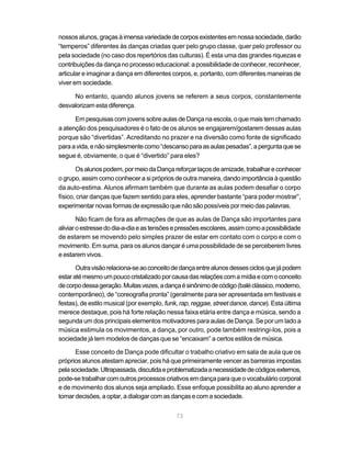 nossos alunos, graças à imensa variedade de corpos existentes em nossa sociedade, darão
“temperos” diferentes às danças criadas quer pelo grupo classe, quer pelo professor ou
pela sociedade (no caso dos repertórios das culturas). É esta uma das grandes riquezas e
contribuições da dança no processo educacional: a possibilidade de conhecer, reconhecer,
articular e imaginar a dança em diferentes corpos, e, portanto, com diferentes maneiras de
viver em sociedade.

     No entanto, quando alunos jovens se referem a seus corpos, constantemente
desvalorizam esta diferença.

      Em pesquisas com jovens sobre aulas de Dança na escola, o que mais tem chamado
a atenção dos pesquisadores é o fato de os alunos se engajarem/gostarem dessas aulas
porque são “divertidas”. Acreditando no prazer e na diversão como fonte de significado
para a vida, e não simplesmente como “descanso para as aulas pesadas”, a pergunta que se
segue é, obviamente, o que é “divertido” para eles?

       Os alunos podem, por meio da Dança reforçar laços de amizade, trabalhar e conhecer
o grupo, assim como conhecer a si próprios de outra maneira, dando importância à questão
da auto-estima. Alunos afirmam também que durante as aulas podem desafiar o corpo
físico, criar danças que fazem sentido para eles, aprender bastante “para poder mostrar”,
experimentar novas formas de expressão que não são possíveis por meio das palavras.

        Não ficam de fora as afirmações de que as aulas de Dança são importantes para
aliviar o estresse do dia-a-dia e as tensões e pressões escolares, assim como a possibilidade
de estarem se movendo pelo simples prazer de estar em contato com o corpo e com o
movimento. Em suma, para os alunos dançar é uma possibilidade de se perceberem livres
e estarem vivos.

       Outra visão relaciona-se ao conceito de dança entre alunos desses ciclos que já podem
estar até mesmo um pouco cristalizado por causa das relações com a mídia e com o conceito
de corpo dessa geração. Muitas vezes, a dança é sinônimo de código (balé clássico, moderno,
contemporâneo), de “coreografia pronta” (geralmente para ser apresentada em festivais e
festas), de estilo musical (por exemplo, funk, rap, reggae, street dance, dance). Esta última
merece destaque, pois há forte relação nessa faixa etária entre dança e música, sendo a
segunda um dos principais elementos motivadores para aulas de Dança. Se por um lado a
música estimula os movimentos, a dança, por outro, pode também restringi-los, pois a
sociedade já tem modelos de danças que se “encaixam” a certos estilos de música.

      Esse conceito de Dança pode dificultar o trabalho criativo em sala de aula que os
próprios alunos atestam apreciar, pois há que primeiramente vencer as barreiras impostas
pela sociedade. Ultrapassada, discutida e problematizada a necessidade de códigos externos,
pode-se trabalhar com outros processos criativos em dança para que o vocabulário corporal
e de movimento dos alunos seja ampliado. Esse enfoque possibilita ao aluno aprender a
tomar decisões, a optar, a dialogar com as danças e com a sociedade.


                                             73
 