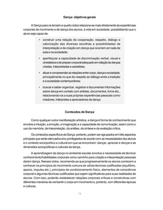Dança: objetivos gerais

      A Dança para os terceiro e quarto ciclos relaciona-se mais diretamente às experiências
corporais de movimento e de dança dos alunos, à vida em sociedade, possibilitando que o
aluno seja capaz de:

            • construir uma relação de cooperação, respeito, diálogo e
              valorização das diversas escolhas e possibilidades de
              interpretação e de criação em dança que ocorrem em sala de
              aula e na sociedade;

            • aperfeiçoar a capacidade de discriminação verbal, visual e
              cinestésica e de preparo corporal adequado em relação às danças
              criadas, interpretadas e assistidas;

            • situar e compreender as relações entre corpo, dança e sociedade,
              principalmente no que diz respeito ao diálogo entre a tradição
              e a sociedade contemporânea;

            • buscar e saber organizar, registrar e documentar informações
              sobre dança em contato com artistas, documentos, livros etc.,
              relacionando-os a suas próprias experiências pessoais como
              criadores, intérpretes e apreciadores de dança.



                                  Conteúdos de Dança

      Como qualquer outra manifestação artística, a dança é forma de conhecimento que
envolve a intuição, a emoção, a imaginação e a capacidade de comunicação, assim como o
uso da memória, da interpretação, da análise, da síntese e da avaliação crítica.

       Os conteúdos específicos da Dança, portanto, podem ser agrupados em três aspectos
principais que serão elencados e/ou privilegiados de acordo com as necessidades dos alunos
e o contexto sociopolítico e cultural em que se encontram: dançar, apreciar e dançar e as
dimensões sociopolíticas e culturais da dança.

       A aprendizagem da dança no ambiente escolar envolve a necessidade de técnica/
conhecimento/habilidades corporais como caminho para criação e interpretação pessoais
da/em dança. Nesses ciclos, recomenda-se que progressivamente os alunos comecem a
conhecer os princípios do movimento comuns às várias técnicas codificadas (equilíbrio,
apoios, impulso etc.), princípios de condicionamento físico, elementos de consciência
corporal e algumas técnicas codificadas que sejam significativas para suas realidades de
alunos. Com isso, poderão estabelecer relações corporais críticas e construtivas com
diferentes maneiras de ver/sentir o corpo em movimento e, portanto, com diferentes épocas
e culturas.

                                            74
 