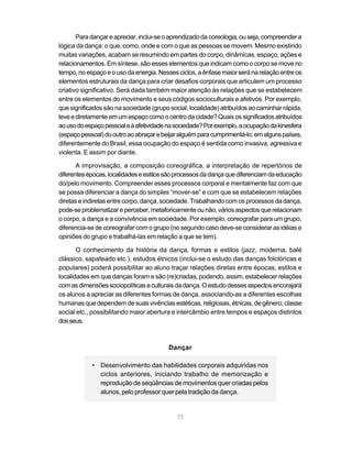Para dançar e apreciar, inclui-se o aprendizado da coreologia, ou seja, compreender a
lógica da dança: o que, como, onde e com o que as pessoas se movem. Mesmo existindo
muitas variações, acabam se resumindo em partes do corpo, dinâmicas, espaço, ações e
relacionamentos. Em síntese, são esses elementos que indicam como o corpo se move no
tempo, no espaço e o uso da energia. Nesses ciclos, a ênfase maior será na relação entre os
elementos estruturais da dança para criar desafios corporais que articulem um processo
criativo significativo. Será dada também maior atenção às relações que se estabelecem
entre os elementos do movimento e seus códigos socioculturais e afetivos. Por exemplo,
que significados são na sociedade (grupo social, localidade) atribuídos ao caminhar rápida,
leve e diretamente em um espaço como o centro da cidade? Quais os significados atribuídos
ao uso do espaço pessoal e à afetividade na sociedade? Por exemplo, a ocupação da kinesfera
(espaço pessoal) do outro ao abraçar e beijar alguém para cumprimentá-lo: em alguns países,
diferentemente do Brasil, essa ocupação do espaço é sentida como invasiva, agressiva e
violenta. E assim por diante.

       A improvisação, a composição coreográfica, a interpretação de repertórios de
diferentes épocas, localidades e estilos são processos da dança que diferenciam da educação
do/pelo movimento. Compreender esses processos corporal e mentalmente faz com que
se possa diferenciar a dança do simples “mover-se” e com que se estabelecem relações
diretas e indiretas entre corpo, dança, sociedade. Trabalhando com os processos da dança,
pode-se problematizar e perceber, metaforicamente ou não, vários aspectos que relacionam
o corpo, a dança e a convivência em sociedade. Por exemplo, coreografar para um grupo,
diferencia-se de coreografar com o grupo (no segundo caso deve-se considerar as idéias e
opiniões do grupo e trabalhá-las em relação a que se tem).

       O conhecimento da história da dança, formas e estilos (jazz, moderna, balé
clássico, sapateado etc.), estudos étnicos (inclui-se o estudo das danças folclóricas e
populares) poderá possibilitar ao aluno traçar relações diretas entre épocas, estilos e
localidades em que danças foram e são (re)criadas, podendo, assim, estabelecer relações
com as dimensões sociopolíticas e culturais da dança. O estudo desses aspectos encorajará
os alunos a apreciar as diferentes formas de dança, associando-as a diferentes escolhas
humanas que dependem de suas vivências estéticas, religiosas, étnicas, de gênero, classe
social etc., possibilitando maior abertura e intercâmbio entre tempos e espaços distintos
dos seus.



                                         Dançar

            • Desenvolvimento das habilidades corporais adquiridas nos
              ciclos anteriores, iniciando trabalho de memorização e
              reprodução de seqüências de movimentos quer criadas pelos
              alunos, pelo professor quer pela tradição da dança.


                                            75
 