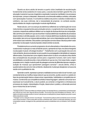 Quanto ao aluno adulto de terceiro e quarto ciclos (realidade de escolarização
fundamental ainda existente em nosso país), a escola deve também garantir-lhe uma
educação musical em que seu imaginário e expressão musical se manifestem nos processos
de improvisar, compor e interpretar, oferecendo uma dimensão estética e artística, articulada
com apreciações musicais. A consciência estética de jovens e adultos é elaborada no
cotidiano, nas suas vivências, daí a necessidade de propiciar, no contexto escolar,
oportunidades de criação e apreciação musicais significativas.

       Neste século, com os avanços da eletrônica refletindo-se na fabricação de novos
instrumentos e equipamentos para produção sonora, o surgimento de novas linguagens
musicais e respectivas estéticas refletem-se na criação de diversas técnicas de composição.
São caminhos em aberto em que se encontram músicas eletrônicas resultantes de processos
desenvolvidos no âmbito popular, como o rock; e músicas eletrônicas resultantes de processos
de erudição, tais como as músicas eletroacústicas, bem como interpretações que têm ocorrido
entre essas duas vertentes. Discussões e percepções sonoras dessa natureza podem estar
presentes na educação musical proposta e desenvolvida na escola.

      Paralelamente ao aumento progressivo da simultaneidade e intensidade dos sons,
ocasionando mudanças no meio ambiente sonoro, apresenta-se hoje uma área emergente
na educação musical: a Ecologia Acústica12 . Trabalhando com a percepção dos sons do
meio ambiente, ela procura estudar os sons quanto à sua propagação e densidade em espaços
diferenciados. Essa área tem como objetivo desenvolver no aluno uma atitude crítica diante
das conseqüências da poluição sonora para o organismo humano, bem como maior
sensibilidade e consciência ante o meio ambiente em que se vive. Com esse intuito, surgem
propostas como: criação musical a partir de paisagens sonoras de diferentes épocas e espaços,
audição de músicas que apresentem paisagens sonoras13 ; escuta atenta, crítica e
questionadora dos sons do meio ambiente, idealizando mudanças desejáveis na busca da
saúde como qualidade de vida.

      Aprender a sentir, expressar e pensar a realidade sonora ao redor do ser humano, que
constantemente se modifica nessa rede em que se encontra, auxilia o jovem e o adulto em
fase de escolarização básica a desenvolver capacidades, habilidades e competências em
música. Construindo sua competência artística nessa linguagem, sabendo comunicar-se e
expressar-se musicalmente, o aluno poderá, ao conectar o imaginário e a fantasia aos
processos de criação, interpretação e fruição, desenvolver o poético, a dimensão sensível
que a música traz ao ser humano.

12
   Ecologia acústica é o estudo dos efeitos do ambiente acústico nas respostas físicas ou características comportamentais
das criaturas que vivem nele. Segundo Murray Schaffer, The turning of the world, Mcclelland and Stewart, 1997, o
objetivo principal da ecologia acústica é chamar a atenção para os desequilíbrios (nessas relações) que podem causar
efeitos prejudiciais à saúde.
13
   Paisagem sonora, tradução do termo “soundscape”. Tecnicamente qualquer parte do ambiente sonoro é tomada
como campo de estudo. O termo pode referir-se tanto a ambientes reais, quanto a construções abstratas, tais como
composições musicais, montagens em fita, particularmente quando consideradas como um ambiente. Ver M. Schaffer,
op. cit.


                                                          80
 