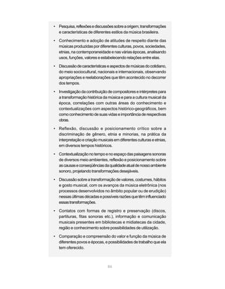 • Pesquisa, reflexões e discussões sobre a origem, transformações
  e características de diferentes estilos da música brasileira.

• Conhecimento e adoção de atitudes de respeito diante das
  músicas produzidas por diferentes culturas, povos, sociedades,
  etnias, na contemporaneidade e nas várias épocas, analisando
  usos, funções, valores e estabelecendo relações entre elas.

• Discussão de características e aspectos de músicas do cotidiano,
  do meio sociocultural, nacionais e internacionais, observando
  apropriações e reelaborações que têm acontecido no decorrer
  dos tempos.

• Investigação da contribuição de compositores e intérpretes para
  a transformação histórica da música e para a cultura musical da
  época, correlações com outras áreas do conhecimento e
  contextualizações com aspectos histórico-geográficos, bem
  como conhecimento de suas vidas e importância de respectivas
  obras.

• Reflexão, discussão e posicionamento crítico sobre a
  discriminação de gênero, etnia e minorias, na prática da
  interpretação e criação musicais em diferentes culturas e etnias,
  em diversos tempos históricos.

• Contextualização no tempo e no espaço das paisagens sonoras
  de diversos meio ambientes, reflexão e posicionamento sobre
  as causas e conseqüências da qualidade atual de nosso ambiente
  sonoro, projetando transformações desejáveis.

• Discussão sobre a transformação de valores, costumes, hábitos
  e gosto musical, com os avanços da música eletrônica (nos
  processos desenvolvidos no âmbito popular ou de erudição)
  nessas últimas décadas e possíveis razões que têm influenciado
  essas transformações.

• Contatos com formas de registro e preservação (discos,
  partituras, fitas sonoras etc.), informação e comunicação
  musicais presentes em bibliotecas e midiatecas da cidade,
  região e conhecimento sobre possibilidades de utilização.

• Comparação e compreensão do valor e função da música de
  diferentes povos e épocas, e possibilidades de trabalho que ela
  tem oferecido.



                                86
 