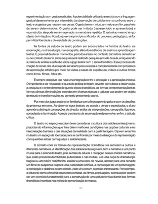 experimentação com gestos e atitudes. A potencialidade crítica do exercício com a linguagem
gestual desenvolve-se por intermédio da observação do cotidiano e no confronto entre o
texto e os gestos que nascem nas cenas. O gesto tem um início, um meio e um fim, passíveis
de serem determinados. O gesto pode ser imitado (representado e apresentado) e
reconstruído; ele pode ser armazenado na memória e repetido. O texto é ao mesmo tempo
objeto de imitação crítica dos jovens e princípio unificador do processo pedagógico, se for
permitida liberdade e diversidade de construções.

       As fontes de estudo do teatro podem ser encontradas na história do teatro, na
encenação, na dramaturgia, na cenografia, além dos métodos de ensino e aprendizagem
teatral. É possível destacar momentos, períodos e fatos no contexto da história do teatro e/
ou no contexto do aluno, sobre os quais será realizada pesquisa em sala de aula, enriquecendo
a prática de análise e reflexão sobre o jogo teatral com o texto dramático. Esse processo de
criação de cenas dos alunos pode ser aberto para a escola e complementada com processos
de apreciação artística por meio de visitas a casas de espetáculo, vídeos e outras fontes
como livros, filmes, fotos etc.

      É sempre desejável que haja uma integração entre a produção e a apreciação artística.
O importante a ser ressaltado é que toda prática de teatro deve ter como base a observação,
a pesquisa e o entendimento de que os textos dramáticos, as formas de representação e as
formas cênicas têm tradições inseridas em diversas épocas e culturas que podem ser objeto
de estudo e transformações no contexto presente do aluno.

       Por meio dos jogos o aluno se familiariza com a linguagem do palco e com os desafios
da presença em cena. Ao observar jogos teatrais, ao assistir a cenas e espetáculos, o aluno
aprende a distinguir concepções de direção, estilos de interpretações, cenografia, figurinos,
sonoplastia e iluminação. Aprecia o conjunto da encenação e desenvolve, enfim, a atitude
crítica.

       O teatro no espaço escolar deve considerar a cultura dos adolescentes/jovens,
propiciando informações que lhes dêem melhores condições nas opções culturais e na
interpretação dos fatos e das situações da realidade com a qual interagem. O jovem encontra
no teatro um espaço de liberdade para se confrontar por meio do diálogo e da representação
com questões éticas como justiça e solidariedade.

        O contato com as formas de representação dramática nos remetem a outras e
diferentes narrativas. A identificação dos adolescentes e jovens com a narrativa é um ponto
crucial para o ensino do teatro, pois se trata de educar a recepção desses modos narrativos,
que estão presentes também na publicidade e nas mídias. Ler uma peça de dramaturgia
trágica ou um roteiro radiofônico, assistir a uma cena de novela, atentar para uma cena de
um filme de suspense ou para uma publicidade cômica, a construção de um personagem,
a concepção e detalhes de um cenário, pode vir a ser um exercício interessante. Por exemplo,
a leitura de como a história está sendo contada, os ritmos, pontuações, acentuações podem
ser um exercício fundamental para a construção de uma atitude crítica diante das formas
dramáticas inseridas nos meios de comunicação de massa.

                                             89
 