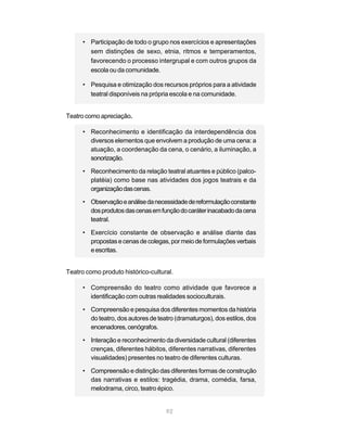 • Participação de todo o grupo nos exercícios e apresentações
        sem distinções de sexo, etnia, ritmos e temperamentos,
        favorecendo o processo intergrupal e com outros grupos da
        escola ou da comunidade.

      • Pesquisa e otimização dos recursos próprios para a atividade
        teatral disponíveis na própria escola e na comunidade.


Teatro como apreciação.

      • Reconhecimento e identificação da interdependência dos
        diversos elementos que envolvem a produção de uma cena: a
        atuação, a coordenação da cena, o cenário, a iluminação, a
        sonorização.

      • Reconhecimento da relação teatral atuantes e público (palco-
        platéia) como base nas atividades dos jogos teatrais e da
        organização das cenas.

      • Observação e análise da necessidade de reformulação constante
        dos produtos das cenas em função do caráter inacabado da cena
        teatral.

      • Exercício constante de observação e análise diante das
        propostas e cenas de colegas, por meio de formulações verbais
        e escritas.


Teatro como produto histórico-cultural.

      • Compreensão do teatro como atividade que favorece a
        identificação com outras realidades socioculturais.

      • Compreensão e pesquisa dos diferentes momentos da história
        do teatro, dos autores de teatro (dramaturgos), dos estilos, dos
        encenadores, cenógrafos.

      • Interação e reconhecimento da diversidade cultural (diferentes
        crenças, diferentes hábitos, diferentes narrativas, diferentes
        visualidades) presentes no teatro de diferentes culturas.

      • Compreensão e distinção das diferentes formas de construção
        das narrativas e estilos: tragédia, drama, comédia, farsa,
        melodrama, circo, teatro épico.


                                     92
 