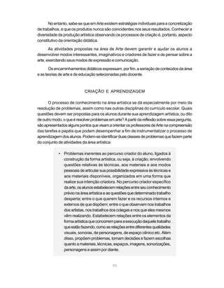 No entanto, sabe-se que em Arte existem estratégias individuais para a concretização
de trabalhos, e que os produtos nunca são coincidentes nos seus resultados. Conhecer a
diversidade da produção artística observando os processos de criação é, portanto, aspecto
constitutivo da orientação didática.

       As atividades propostas na área de Arte devem garantir e ajudar os alunos a
desenvolver modos interessantes, imaginativos e criadores de fazer e de pensar sobre a
arte, exercitando seus modos de expressão e comunicação.

       Os encaminhamentos didáticos expressam, por fim, a seriação de conteúdos da área
e as teorias de arte e de educação selecionadas pelo docente.



                            CRIAÇÃO E APRENDIZAGEM

      O processo de conhecimento na área artística se dá especialmente por meio da
resolução de problemas, assim como nas outras disciplinas do currículo escolar. Quais
questões devem ser propostas para os alunos durante sua aprendizagem artística, ou dito
de outro modo, o que é resolver problemas em arte? A partir da reflexão sobre essa pergunta,
são apresentados alguns pontos que visam a orientar os professores de Arte na compreensão
das tarefas e papéis que podem desempenhar a fim de instrumentalizar o processo de
aprendizagem dos alunos. Podem-se identificar duas classes de problemas que fazem parte
do conjunto de atividades da área artística:

            • Problemas inerentes ao percurso criador do aluno, ligados à
              construção da forma artística, ou seja, à criação, envolvendo
              questões relativas às técnicas, aos materiais e aos modos
              pessoais de articular sua possibilidade expressiva às técnicas e
              aos materiais disponíveis, organizados em uma forma que
              realize sua intenção criadora. No percurso criador específico
              da arte, os alunos estabelecem relações entre seu conhecimento
              prévio na área artística e as questões que determinado trabalho
              desperta; entre o que querem fazer e os recursos internos e
              externos de que dispõem; entre o que observam nos trabalhos
              dos artistas, nos trabalhos dos colegas e nos que eles mesmos
              vêm realizando. Estabelecem relações entre os elementos da
              forma artística que concorrem para a execução daquele trabalho
              que estão fazendo, como as relações entre diferentes qualidades
              visuais, sonoras, de personagens, de espaço cênico etc. Além
              disso, propõem problemas, tomam decisões e fazem escolhas
              quanto a materiais, técnicas, espaços, imagens, sonorizações,
              personagens e assim por diante.


                                            95
 