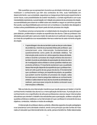 São questões que se apresentam durante sua atividade individual ou grupal, que
mobilizam o conhecimento que têm dos conteúdos de Arte, suas habilidades em
desenvolvimento, sua curiosidade, segurança ou insegurança interna para experimentar e
correr riscos, suas possibilidades de avaliar resultados, o contato significativo com suas
necessidades expressivas, sua percepção com relação aos passos de seu processo de criação,
sua sensibilidade para observar e refletir sobre seu trabalho e seguir os caminhos que este
lhe suscita, sua disponibilidade para conviver com a incerteza e o resultado não-desejado e
muitas outras possibilidades que fazem parte de todo processo de criação.

       O professor precisa compreender a multiplicidade de situações de aprendizagem
para detectar, problematizar e ampliar as experiências dos alunos. Cabe ao professor criar
atividades para estimular o percurso criador de cada aluno em particular e do grupo, segundo
os níveis de competência e as necessidades internas e externas de cada momento singular
de criação.

            • A aprendizagem dos alunos também pode se dar por outra classe
              de problemas, inerente às propostas feitas pelo professor, que
              caracterizam uma intervenção fundamentada em
              questionamentos como parte da atividade didática. Tal
              intervenção pode ocorrer em vários aspectos dessa atividade,
              antes e durante o processo de criação artística dos alunos e
              também durante as atividades de apreciação de obras de arte e
              de investigação sobre artistas e outras questões relativas aos
              produtos artísticos. É importante esclarecer que a qualidade
              dessa intervenção depende da experiência que o professor tem,
              tanto em arte quanto de seu grupo de alunos. É fundamental
              que o professor conheça, por experiência própria, as questões
              que podem ocorrer durante um processo de criação, saiba
              formular para si mesmo perguntas relativas ao conhecimento
              artístico e saiba observar seus alunos durante as atividades que
              realizam, para que esse conjunto de dados conduzam suas
              intervenções e reflexões.

       Não se trata de uma intervenção mecânica que resulte apenas em testar o nível de
conhecimento imediato dos alunos ou a mera aplicação de técnicas. A produção de um
conhecimento vivo e significativo de arte para professores e alunos requer intervenções
educativas que orientem o trabalho dos estudantes para a percepção, análise e solução de
questões artísticas e estéticas e uma intervenção em que o professor é consciente de seus
objetivos, conteúdos, métodos e modos de avaliação.

      A intervenção do professor abarca, portanto, diferentes aspectos da ação pedagógica
e se caracteriza como atividade criadora, tendo como princípio que ele é antes de mais
nada um educador que intencionalmente cria, sente, pensa e transforma. Estão relacionadas

                                            96
 