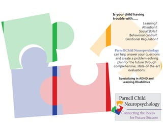Is your child having
trouble with......
                     Learning?
                     Attention?
                   Social Skills?
           Behavioral control?
         Emotional Regulation?


 Parnell Child Neuropsychology
can help answer your questions
 and create a problem-solving
  plan for the future through
comprehensive, state-of-the-art
          evaluations.

    Specializing in ADHD and
      Learning Disabilities




    Parnell Child
      Neuropsychology
      Connecting the Pieces
          for Future Success
 