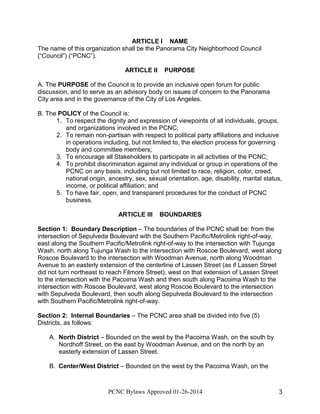 ARTICLE I NAME
The name of this organization shall be the Panorama City Neighborhood Council
(“Council”) (“PCNC”).
ARTICLE II

PURPOSE

A. The PURPOSE of the Council is to provide an inclusive open forum for public
discussion, and to serve as an advisory body on issues of concern to the Panorama
City area and in the governance of the City of Los Angeles.
B. The POLICY of the Council is:
1. To respect the dignity and expression of viewpoints of all individuals, groups,
and organizations involved in the PCNC;
2. To remain non-partisan with respect to political party affiliations and inclusive
in operations including, but not limited to, the election process for governing
body and committee members;
3. To encourage all Stakeholders to participate in all activities of the PCNC;
4. To prohibit discrimination against any individual or group in operations of the
PCNC on any basis, including but not limited to race, religion, color, creed,
national origin, ancestry, sex, sexual orientation, age, disability, marital status,
income, or political affiliation; and
5. To have fair, open, and transparent procedures for the conduct of PCNC
business.
ARTICLE III

BOUNDARIES

Section 1: Boundary Description – The boundaries of the PCNC shall be: from the
intersection of Sepulveda Boulevard with the Southern Pacific/Metrolink right-of-way,
east along the Southern Pacific/Metrolink right-of-way to the intersection with Tujunga
Wash, north along Tujunga Wash to the intersection with Roscoe Boulevard, west along
Roscoe Boulevard to the intersection with Woodman Avenue, north along Woodman
Avenue to an easterly extension of the centerline of Lassen Street (as if Lassen Street
did not turn northeast to reach Filmore Street), west on that extension of Lassen Street
to the intersection with the Pacoima Wash and then south along Pacoima Wash to the
intersection with Roscoe Boulevard, west along Roscoe Boulevard to the intersection
with Sepulveda Boulevard, then south along Sepulveda Boulevard to the intersection
with Southern Pacific/Metrolink right-of-way.
Section 2: Internal Boundaries – The PCNC area shall be divided into five (5)
Districts, as follows:
A. North District – Bounded on the west by the Pacoima Wash, on the south by
Nordhoff Street, on the east by Woodman Avenue, and on the north by an
easterly extension of Lassen Street.
B. Center/West District – Bounded on the west by the Pacoima Wash, on the

PCNC Bylaws Approved 01-26-2014

3

 