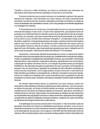 Trabalho e Consumo e Meio Ambiente, ao indicar os conteúdos que interessam às
discussões sobre desenvolvimento sustentado e consumismo, por exemplo.
       É preciso evidenciar que os seres humanos, em sociedade, exploram não apenas
estoques de materiais, mas intercedem em ciclos naturais, de modo crescentemente
acentuado nos últimos séculos, levando a alterações profundas na biosfera e à criação de
novas necessidades nas sociedades humanas, como a recuperação de ambientes degradados
e a reciclagem de materiais.
      É importante levar em conta que a compreensão do que é um recurso natural de
interesse tecnológico muda muito, e muda muito rapidamente, pois depende tanto da
evolução do conhecimento técnico-científico quanto da evolução das formas de produção.
A pecuária, por exemplo, que hoje é essencialmente fonte de alimentação e de matéria-
prima (carne e couro), também teve interesse “energético”, considerada a tração animal
de arados, engenhos, o transporte de pessoas e de cargas, a gordura animal na iluminação e
esterco seco como combustível. Os animais já foram essenciais até mesmo para as
comunicações. Há pouco mais de um século, o correio a cavalo era uma das formas mais
ágeis de trocar informações, algo impensável para gerações que vêem o telégrafo sem fio
como coisa do passado, nestes dias de redes informáticas e TVs interativas.
      Atualmente, o crescimento absoluto da população do mundo e o crescimento relativo
da parcela urbana das populações são processos que, paralelamente à evolução tecnológica,
mudam a quantidade e a qualidade das necessidades humanas, que comandam a intervenção
efetuada sobre o meio ambiente. A agricultura extensiva, especialmente nas monoculturas,
a deposição de rejeitos industriais nos rios, a inundação de grandes áreas por barragens
hidrelétricas, são exemplos de ações que garantem recursos a grandes concentrações de
pessoas, mas, ao mesmo tempo, degradam as condições de vida e dificultam a obtenção de
outros recursos importantes, como a água potável, só para mencionar o mais essencial.
Estes são fatos que sinalizam a necessidade de, ao discutir e conceituar os recursos naturais,
colocar em evidência as relações entre custos e benefícios para a qualidade de vida das
populações humanas e para o ambiente, associados à extração e transformação de diferentes
recursos.
       Ao estudar determinados temas ou problemas com esse enfoque, podem ser
retomados e sistematizados conteúdos propostos para ciclos anteriores, como as causas e
os efeitos da poluição, as fontes e transformações de energia, as transformações das
substâncias em processos tecnológicos ligados ao transporte, agricultura, manufatura e
indústria de bens e serviços. Agora podem ser examinadas as relações de mão dupla entre
as necessidades das populações humanas e o desenvolvimento e aplicações de tecnologias,
considerando-se dados de realidade e processos históricos, cotejando-se custos e benefícios
de diferentes tecnologias tradicionais ou alternativas.
       A classificação dos recursos naturais entre “renováveis” e “não-renováveis” pode ser
abordada, discutindo-se inclusive a instabilidade atual desses conceitos, uma vez que a
interferência excessiva nos ciclos naturais tem levado à multiplicação de casos de escassez
ou de destruição de recursos que, como a água e o solo fértil, são renovados pelos ciclos da
natureza. São exemplos desses casos a escassez da água potável na área metropolitana de


                                            108
 