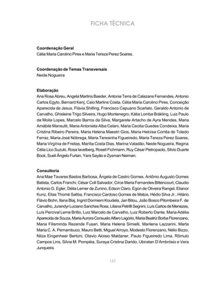 FICHA TÉCNICA



Coordenação Geral
Célia Maria Carolino Pires e Maria Tereza Perez Soares.


Coordenação de Temas Transversais
Neide Nogueira


Elaboração
Ana Rosa Abreu, Angela Martins Baeder, Antonia Terra de Calazans Fernandes, Antonio
Carlos Egyto, Bernard Kenj, Caio Martins Costa, Célia Maria Carolino Pires, Conceição
Aparecida de Jesus, Flávia Shilling, Francisco Capuano Scarlato, Geraldo Antonio de
Carvalho, Ghisleine Trigo Silveira, Hugo Montenegro, Kátia Lomba Bräkling, Luiz Paulo
da Moita Lopes, Marcelo Barros da Silva, Margarete Artacho de Ayra Mendes, Maria
Amábile Mansutti, Maria Antonieta Alba Celani, Maria Cecilia Guedes Condeixa, Maria
Cristina Ribeiro Pereira, Maria Helena Maestri Gios, Maria Heloísa Corrêa de Toledo
Ferraz, Maria José Nóbrega, Maria Teresinha Figueiredo, Maria Tereza Perez Soares,
Maria Virgínia de Freitas, Marília Costa Dias, Marina Valadão, Neide Nogueira, Regina
Célia Lico Suzuki, Rosa Iavelberg, Roseli Fichmann, Ruy César Pietropaolo, Silvio Duarte
Bock, Sueli Ângelo Furlan, Yara Sayão e Zysman Neiman.


Consultoria
Ana Mae Tavares Bastos Barbosa, Ângela de Castro Gomes, Antônio Augusto Gomes
Batista, Carlos Franchi, César Coll Salvador, Circe Maria Fernandes Bittencourt, Claudio
Antonio G. Egler, Délia Lerner de Zunino, Edson Claro, Egon de Oliveira Rangel, Elianor
Kunz, Elias Thomé Saliba, Francisco Cardoso Gomes de Matos, Hédio Silva Jr., Hilário
Flávio Bohn, Ilana Blaj, Ingrid Dormiem Koudela, Jan Bitou, João Bosco Pitombeira F. de
Carvalho, Jurandyr Luciano Sanches Ross, Liliana Petrilli Segnini, Luís Carlos de Menezes,
Luís Percival Leme Britto, Luiz Marcelo de Carvalho, Luiz Roberto Dante, Maria Adélia
Aparecida de Souza, Maria Aurora Consuelo Alfaro Lagório, Maria Beatriz Borba Florenzano,
Maria Filisminda Rezende Fusari, Maria Helena Simielli, Marilena Lazzarini, Marta
Maria C. A. Pernambuco, Mauro Betti, Miguel Arroyo, Modesto Florenzano, Nélio Bizzo,
Nilza Eingenheer Bertoni, Otavio Aloisio Maldaner, Paulo Figueiredo Lima, Rômulo
Campos Lins, Silvia M. Pompéia, Suraya Cristina Darido, Ubiratan D’Ambrósio e Vera
Junqueira.


                                           137
 