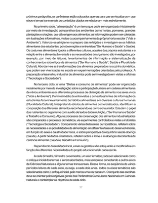 próximos parágrafos, os parênteses estão colocados apenas para que se visualize com que
eixos e temas transversais os conteúdos citados se relacionam mais estreitamente.

      No primeiro ciclo, “alimentação” é um tema que pode ser organizado inicialmente
por meio de investigação comparativa dos ambientes como hortas, pomares, grandes
plantações e criações, que dão origem aos alimentos; as informações podem ser coletadas
em ilustrações informativas, visitas ou acompanhamento da própria horta escolar (“Vida e
Ambiente”). Valoriza-se a higiene no preparo das refeições e investigam-se os hábitos
alimentares dos estudantes, por observações e entrevistas (“Ser Humano e Saúde” e Saúde).
Os costumes alimentares ligados a diferentes culturas, aqueles dos próprios estudantes e a
relação entre a alimentação variada e as necessidades do organismo são investigados, por
exemplo, por meio de leituras, levantamentos de informação e sistematização de
conhecimentos sobre tipos de alimentos (“Ser Humano e Saúde”, Saúde e Pluralidade
Cultural). Abordam-se as transformações dos alimentos preparados na cozinha doméstica,
que podem ser vivenciadas na escola em experimentações orientadas pelo professor. A
preparação artesanal ou industrial de alimentos pode ser investigada em visitas e oficinas
(“Tecnologia e Sociedade”).

       No terceiro ciclo, o tema “Dietas e consumo de alimentos” pode ser organizado
inicialmente por meio de investigação sobre a participação humana em cadeias alimentares
de vários ambientes e os diferentes processos de obtenção de alimento nos seres vivos
(“Vida e Ambiente”). Por intermédio de entrevistas e consulta a fontes de informação os
estudantes fazem levantamento de hábitos alimentares em diversas culturas humanas
(Pluralidade Cultural). Interpretando rótulos de alimentos comercializados, identificam a
composição dos diferentes alimentos reconhecendo-se como consumidor. Estudam o papel
dos nutrientes no organismo com auxílio de textos dobre nutrição, (“Ser Humano e Saúde”
e Trabalho e Consumo). Alguns processos de conservação dos alimentos industrializados
são comparados a processos domésticos, via experimentos controlados e visitas a indústrias
(“Tecnologia e Sociedade”). Comparando várias dietas reais ou hipotéticas, refletem sobre
as necessidades e as possibilidades de alimentação em diferentes fases do desenvolvimento,
em função do sexo e da atividade física, e sobre perspectiva do equilíbrio saúde-doença
(Saúde). A partir de dados estatísticos, refletem sobre a fome e as doenças decorrentes de
carência alimentar (Saúde e Trabalho e Consumo).

     Dependendo da realidade local, essas sugestões são adequadas e modificadas em
função das diferentes necessidades do projeto educacional de cada escola.

      A cada bimestre, trimestre ou semestre, um eixo temático pode ser selecionado como
o enfoque inicial dos temas a serem abordados, mas sempre se conectando a outros eixos
de Ciências Naturais e a alguns temas transversais. Dessa forma, na seqüência de vários
períodos letivos de cada ciclo, ou seja, a cada dois anos, todos os eixos temáticos são
selecionados como o enfoque inicial, pelo menos uma vez cada um. O conjunto das escolhas
deve se orientar pelos objetivos gerais dos Parâmetros Curriculares Nacionais em Ciências
Naturais e contemplar os objetivos de cada ciclo.

                                           37
 