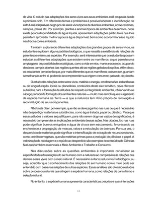 de vida. O estudo das adaptações dos seres vivos aos seus ambientes está em pauta desde
o primeiro ciclo. Em diferentes temas e problemas é possível orientar a identificação de
estruturas adaptativas de grupos de seres vivos típicos de diversos ambientes, como cavernas,
campos, praias etc. Por exemplo, plantas e animais típicos de ambientes desérticos, onde
existe pouca disponibilidade de água líquida, apresentam adaptações particulares que lhes
permitem aproveitar melhor a pouca água disponível, bem como economizar esse líquido
nas trocas com o ambiente.

      Também explorando diferentes adaptações dos grandes grupos de seres vivos, os
estudantes exploram alguns padrões biológicos, o que ressalta a existência de relações de
parentesco entre suas espécies. Por exemplo, será interessante que os estudantes possam
estudar as diferentes adaptações que existem entre os mamíferos, o que permite uma
ampla gama de possibilidades ecológicas, como a vida em rios, mares e oceanos, ocupando
desde os campos abertos das regiões quentes até as regiões geladas dos pólos. Além disso,
os estudantes perceberão que, por mais diferentes que os mamíferos possam ser, guardam
semelhanças entre si, podendo-se compreender sua origem comum no passado do planeta.

      O estudo das relações entre seres vivos, matéria e energia, em dimensões instantâneas
ou de longa duração, locais ou planetárias, conteúdos deste eixo temático, deve oferecer
subsídios para a formação de atitudes de respeito à integridade ambiental, observando-se
o longo período de formação dos ambientes naturais — muito mais remoto que o surgimento
da espécie humana na Terra — e que a natureza tem ritmo próprio de renovação e
reconstituição de seus componentes.

       Não basta dizer, por exemplo, que não se deve jogar lixo nas ruas ou que é necessário
não desperdiçar materiais e substâncias, como água tratada, papel ou plástico. Para que
essas atitudes e valores se justifiquem, para não serem dogmas vazios de significados, é
necessário compreender as implicações ambientais dessas ações. Nas cidades, lixo nas ruas
pode significar bueiros entupidos e água de chuva sem escoamento, favorecendo as
enchentes e a propagação de moscas, ratos e a veiculação de doenças. Por sua vez, o
desperdício de materiais pode significar a intensificação de extração de recursos naturais,
como petróleo e vegetais, que são matérias-primas para a produção de plásticos e papel. A
valorização da reciclagem e o repúdio ao desperdício são exemplos de conteúdos de Ciências
Naturais também essenciais a Meio Ambiente e Trabalho e Consumo.

      Nas discussões sobre as questões ambientais é importante considerar as
especificidades das relações do ser humano com a natureza ao compará-las às relações dos
demais seres vivos com o meio natural. É necessário evitar o reducionismo biológico, ou
seja, acreditar que o conhecimento das relações do ser humano com o meio pode ser
entendido com base nas relações de outras espécies. Essas análises são úteis nos estudos
sobre processos naturais que atingem a espécie humana, como relações de parasitismo e
seleção natural.

      No entanto, a espécie humana apresenta características próprias e suas interações


                                             44
 