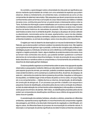 Ao contrário, a aprendizagem sobre a diversidade da vida pode ser significativa aos
alunos mediante oportunidades de contato com uma variedade de espécies que podem
observar, direta ou indiretamente, em ambientes reais, considerando-as como um dos
componentes de sistemas mais amplos. São pesquisas que devem proporcionar aos alunos
conhecimentos sobre as formas e as funções do corpo relacionados aos hábitos e habitats
de seres vivos, contribuindo para formar um painel amplo e interessante sobre a vida na
Terra. As fontes de informação a serem trabalhadas com os alunos serão as imagens reais
de ambientes e os textos descritivos e narrativos sobre os ambientes e os seres vivos, inclusive
trechos de textos históricos de naturalistas do passado. Sob esse enfoque podem ser
examinados os seres vivos no ambiente de jardim, de praça ou de parque; de campo cultivado
ou abandonado, mencionados acima; de casas, apartamentos, ruas e rios das cidades;
determinados ambientes aquáticos e terrestres; coleções de animais ou plantas de diferentes
ambientes brasileiros; os animais de zoológico; seres vivos dos pólos e dos desertos etc.

       O registro por meio do desenho de observação é um recurso fundamental em Ciências
Naturais, que os alunos podem conhecer e praticar nos estudos dos seres vivos. São registros
que progressivamente ganham rigor e precisão, conforme são corrigidos pelo professor em
estratégias grupais ou individuais, tomando-se como referência a confrontação entre o objeto
original e o registro produzido. Assim, alguns detalhes da anatomia externa dos seres vivos
se tornam mais conhecidos dos alunos, que poderão também questionar e conhecer
elementos da nomenclatura descritiva biológica. Ao lado da produção de seus próprios
textos descritivos e narrativos sobre os componentes e o funcionamento dos ambientes, os
desenhos de observação ganham destaque.

       Os alunos poderão organizar os conhecimentos sobre os seres vivos agrupando aqueles
observados e pesquisados mediante critérios por eles determinados. Ao serem convidados
para separar grupos de animais, por exemplo, poderão considerar aspectos específicos do
corpo (anatomia externa, como a presença ou ausência de olhos, de pernas, de carapaça, de
asas etc.), elementos de anatomia interna (presença de pulmões, traquéias ou brânquias e
de esqueleto), os habitats (lugar úmido embaixo de pedra ou tronco caído, em poça d’água
etc.) e os comportamentos — hábitos diurnos ou noturnos, de reprodução, de alimentação,
de construção de abrigos etc. É um processo que permite o trabalho com esquemas e
pequenas chaves de classificação, produzidos pelos alunos e sob a condução do professor,
ao lado da sistematização de conhecimentos sobre adaptações à vida aquática ou terrestre,
sobre grupos de animais e de plantas. Além disso, as classificações propostas pelos alunos
podem ser comparadas às classificações científicas e seus critérios de agrupamento dos
seres vivos em questão.

      A caracterização dos estratos herbáceo, arbustivo e arbóreo, presentes em diferentes
ambientes, representa avanço significativo no reconhecimento dos componentes vegetais
das paisagens, permitindo uma descrição interessante da vegetação e a identificação, em
alguns casos, de diferentes fases do processo de recomposição do ambiente natural. A
descrição e comparação de plantas significativas de determinados ambientes estudados


                                              69
 