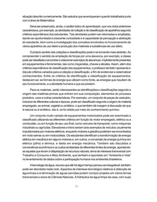 situação descrita numericamente. São estudos que se enriquecem quando trabalhados junto
com a área de Matemática.

        Deve ser preservado, ainda, o caráter lúdico do aprendizado, que nos ciclos anteriores
caracterizava, por exemplo, as atividades de coleção e de classificação de aparelhos segundo
critérios espontâneos dos estudantes. Tais atividades podem ser retomadas e ampliadas,
dando-se oportunidade à crescente curiosidade e à capacidade de percepção e abstração
do estudante, bem como a investigação dos conceitos envolvidos no funcionamento de
vários aparelhos de uso diário e produção dos materiais e substâncias de uso diário.

        O próprio sentido das coleções e classificações pode ir se tornando mais abstrato. Ao
compreender o sentido da ampliação de forças por uma alavanca, por exemplo, a classe
pode ser desafiada a encontrar e colecionar exemplos de alavancas, implicitamente presentes
em equipamentos e ferramentas, tais como maçanetas, chaves e alicates. Assim, além dos
critérios espontâneos de classificação dos equipamentos, o professor também apresenta e
discute critérios variados para a coleção e classificação, a fim de evidenciar e sistematizar
conhecimentos. Entre os critérios de identificação e classificação de equipamentos,
destacam-se: as formas de energia que utilizam como fonte, as energias que resultam de
seu funcionamento, e a atividade humana a que se prestam.

       Para os materiais, serão interessantes as identificações e classificações segundo a
origem das matérias-primas que entram em sua composição, elementos do processo
produtivo, usos e outras características. Por exemplo, um conjunto de peças de vestuário,
inclusive de diferentes culturas e épocas, pode ser classificado segundo a origem do material
empregado, se animal, vegetal ou sintético, o que também dá margem à discussão do que
é natural ou é sintético, isto é, se foi obtido por meio do conhecimento químico.

       Um conjunto muito variado de equipamentos motorizados pode ser examinado e
classificado utilizando-se diferentes critérios em função do motor empregado, elétrico ou a
combustão, ou em função de seu uso final, como veículos de transporte, como máquinas
industriais ou agrícolas. Elevadores e trens seriam dois exemplos de veículos usualmente
impulsionados por motores elétricos, enquanto motores a gasolina poderiam ser encontrados
em moto-serras ou em motocicletas. Os estudantes identificam a transformação de energia
elétrica em mecânica em alguns motores e, em outros, a conversão de energia química em
elétrica (pilha) e térmica, e desta em energia mecânica. Também são discutidos a
conveniência econômica e os custos ambientais de diferentes fontes de energia, apontando-
se aquelas que levam à dilapidação de recursos naturais, tema de interesse transversal com
Trabalho e Consumo e Meio Ambiente, que também é apontado em “Ambiente e Vida”
no levantamento de dados sobre a participação humana nos ambientes brasileiros.

      A tecnologia da água, recurso que até há algum tempo pensou-se inesgotável, também
pode ser abordada neste ciclo. Aspectos de interesse tecnológico relativos à obtenção de
água limpa e à eliminação de águas servidas podem compor projetos em vários temas
transversais e eixos de Ciências Naturais. A hidráulica da água limpa da casa, com suas


                                             80
 